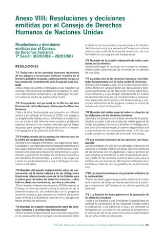 Anexo VIII: Resoluciones y decisiones
emitidas por el Consejo de Derechos
Humanos de Naciones Unidas
Resoluciones y decisiones                                           el derecho de los pueblos y las personas a la solidari-
emitidas por el Consejo                                             dad internacional y que presente al Consejo un informe
                                                                    sobre la aplicación de la presente resolución, de con-
de Derechos humanos                                                 formidad con su programa de trabajo anual.
7ª Sesión (03/03/08 – 28/03/08)
                                                                    7/6 Mandato de la experta independiente sobre cues-
                                                                    tiones de las minorías
RESOLUCIONES                                                        Decide prolongar el mandato de la experta indepen-
                                                                    diente sobre cuestiones de las minorías por un período
7/1 Violaciones de los derechos humanos resultantes                 de tres años.
de los ataques e incursiones militares israelíes en el
territorio palestino ocupado, particularmente los que se            7/7 La protección de los derechos humanos y las liber-
han producido recientemente en la Franja de Gaza ocu-               tades fundamentales en la lucha contra el terrorismo
pada                                                                Alienta a los Estados a que, en la lucha contra el terro-
Insta a todas las partes interesadas a que respeten las             rismo, tomen en consideración las resoluciones y deci-
normas internacionales de derechos humanos y el dere-               siones pertinentes de las Naciones Unidas sobre dere-
cho internacional humanitario y se abstengan de ejer-               chos humanos y a que tengan debidamente en cuenta
cer violencia contra las poblaciones civiles.                       las recomendaciones de los procedimientos y mecanis-
                                                                    mos especiales del Consejo y las observaciones y opi-
7/2 Composición del personal de la Oficina del Alto                 niones pertinentes de los órganos creados en virtud de
Comisionado de las Naciones Unidas para los Derechos                tratados de derechos humanos.
Humanos
Pide a la Alta Comisionada que presente un informe                  7/8 Mandato del relator especial sobre la situación de
amplio y actualizado al Consejo en 2009, con arreglo a              los defensores de los derechos humanos
su programa de trabajo anual, ciñéndose a la estructu-              Exhorta a los Estados a considerar seriamente la posibi-
ra y el alcance del informe mencionado y prestando                  lidad de acceder a las solicitudes del relator especial de
especial atención a las nuevas medidas que se hayan                 visitar sus países y los insta a entablar un diálogo cons-
adoptado para corregir el desequilibrio en la composi-              tructivo con el relator especial sobre el seguimiento y el
ción geográfica del personal de la Oficina.                         cumplimiento de sus recomendaciones, a fin de que
                                                                    pueda cumplir su mandato de forma aún más eficaz.
7/3 Fortalecimiento de la cooperación internacional en
la esfera de los derechos humanos                                   7/9 Los derechos humanos de las personas con disca-
Exhorta a los Estados miembros, los organismos espe-                pacidad
cializados y las organizaciones intergubernamentales a              Decide celebrar en uno de sus períodos ordinarios de
que sigan manteniendo un diálogo constructivo y cele-               sesiones un debate interactivo anual sobre los derechos
brando consultas para mejorar la comprensión y la pro-              de las personas con discapacidad, y que el primero de
moción y protección de todos los derechos humanos y                 esos debates se celebre en su décimo período de sesio-
las libertades fundamentales, y alienta a las organiza-             nes y trate de las medidas jurídicas esenciales para la
ciones no gubernamentales a que contribuyan activa-                 ratificación y la aplicación efectiva de la Convención y
mente a esa labor.                                                  también en relación con la igualdad y la no discrimina-
                                                                    ción.
7/4 Mandato del experto independiente sobre las con-
secuencias de la deuda externa y de las obligaciones                7/10 Los derechos humanos y la privación arbitraria de
financieras internacionales conexas de los Estados para             la nacionalidad
el pleno goce de todos los derechos humanos, sobre                  Pide al secretario general que reúna información sobre
todo los derechos económicos, sociales y culturales                 esta cuestión de todas las fuentes pertinentes y la pon-
Pide al experto independiente que en 2009 presente al               ga a disposición del Consejo en su décimo período de
Consejo un informe analítico sobre la aplicación de la              sesiones.
presente resolución, de conformidad con su programa
anual de trabajo y que presente un informe de avance                7/11 La función del buen gobierno en la promoción de
sobre el tema a la Asamblea General en su sexagésimo                los derechos humanos
tercer período de sesiones.                                         Invita a los Estados a que consideren la posibilidad de
                                                                    ratificar la Convención de las Naciones Unidas contra
7/5 Mandato del experto independiente sobre los dere-               la Corrupción, o de adherirse a ella y de promover la
chos humanos y la solidaridad internacional                         transparencia, la rendición de cuentas, la prevención y
Pide al experto independiente que continúe trabajando               la aplicación de la ley como principios fundamentales
en la preparación de un proyecto de declaración sobre               de la lucha contra la corrupción.


                                  Anexo VIII. Resoluciones y decisiones emitidas por el Consejo de Derechos Humanos de Naciones Unidas 201
 