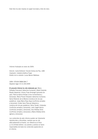 Este libro ha sido impreso en papel reciclado y libre de cloro.




Informe finalizado en enero de 2009.

Edición: Icaria Editorial / Escola Cultura de Pau, UAB
Impresión: Indústria Gràfica Frape
Diseño de la cubierta: Lucas Wainer Mattosso



ISBN: 978-84-9888-084-7
Depósito legal: B-14.104-2009

El presente Informe ha sido elaborado por: Maria
Cañadas Francesch (derechos humanos), Albert Caramés
Boada (desarme), Vicenç Fisas Armengol (procesos de
paz), Patricia García Amado (crisis humanitarias y
tensiones), Maria Prandi Chevalier (derechos humanos),
Gema Redondo de la Morena (construcción de paz
posbélica), Josep Maria Royo Aspa (conflictos armados
y tensiones), Eneko Sanz Pascual (desarme y
construcción de paz posbélica), Núria Tomàs i Collantes
(conflictos armados y tensiones), Jordi Urgell García
(conflictos armados y tensiones), Ana Villellas Ariño
(conflictos armados y tensiones) y María Villellas Ariño
(género y tensiones).

Los contenidos de este informe pueden ser libremente
reproducidos y difundidos, siempre que se cite
adecuadamente la fuente, con referencia al título
y a la entidad editora. Los autores y autoras se hacen
responsables de todos los contenidos aparecidos en
el informe.
 