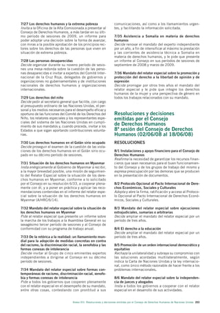 7/27 Los derechos humanos y la extrema pobreza                       comunicaciones, así como a los llamamientos urgen-
Invita a la Oficina de la Alta Comisionada a presentar al            tes, y facilitando la información solicitada.
Consejo de Derechos Humanos, a más tardar en su últi-
mo período de sesiones de 2009, un informe para                      7/35 Asistencia a Somalia en materia de derechos
poder adoptar una decisión sobre la forma de avanzar,                humanos
con miras a la posible aprobación de los principios rec-             Decide renovar el mandato del experto independiente
tores sobre los derechos de las personas que viven en                por un año, a fin de intensificar al máximo la prestación
situación de extrema pobreza.                                        y las corrientes de asistencia técnica a Somalia en
                                                                     materia de derechos humanos, y le pide que presente
7/28 Las personas desaparecidas                                      un informe al Consejo en sus períodos de sesiones de
Decide organizar durante su noveno período de sesio-                 septiembre de 2008 y marzo de 2009.
nes una mesa redonda sobre la cuestión de las perso-
nas desaparecidas e invitar a expertos del Comité Inter-             7/36 Mandato del relator especial sobre la promoción y
nacional de la Cruz Roja, delegados de gobiernos y                   protección del derecho a la libertad de opinión y de
organizaciones no gubernamentales y de instituciones                 expresión
nacionales de derechos humanos y organizaciones                      Decide prorrogar por otros tres años el mandato del
internacionales.                                                     relator especial y le pide que integre los derechos
                                                                     humanos de la mujer y una perspectiva de género en
7/29 Los derechos del niño                                           todos los trabajos relacionados con su mandato.
Decide pedir al secretario general que facilite, con cargo
al presupuesto ordinario de las Naciones Unidas, el per-
sonal y los medios necesarios para el desempeño eficaz y
oportuno de las funciones del Comité de los Derechos del             Resoluciones y decisiones
Niño, los relatores especiales y los representantes espe-            emitidas por el Consejo
ciales del sistema de las Naciones Unidas en cumpli-
miento de sus mandatos y, cuando proceda, invitar a los
                                                                     de Derechos Humanos
Estados a que sigan aportando contribuciones volunta-                8ª sesión del Consejo de Derechos
rias.                                                                Humanos (02/06/08 al 18/06/08)
7/30 Los derechos humanos en el Golán sirio ocupado                  RESOLUCIONES
Decide proseguir el examen de la cuestión de las viola-
ciones de los derechos humanos en el Golán sirio ocu-                8/1 Instalaciones y apoyo financiero para el Consejo de
pado en su décimo período de sesiones.                               Derechos Humanos
                                                                     Reafirma la necesidad de garantizar los recursos finan-
7/31 Situación de los derechos humanos en Myanmar                    cieros que sean necesarios para el buen funcionamien-
Insta enérgicamente al Gobierno de Myanmar a recibir,                to del Consejo y de los grupos de trabajo del mismo y
a la mayor brevedad posible, una misión de seguimien-                expresa preocupación por las demoras que se producen
to del Relator Especial sobre la situación de los dere-              en la presentación de documentos.
chos humanos en Myanmar, conforme a lo solicitado
por el Consejo en su resolución 6/33, a cooperar plena-              8/2 Protocolo Opcional al Pacto Internacional de Dere-
mente con él, y a poner en práctica y aplicar las reco-              chos Económicos, Sociales y Culturales
mendaciones contenidas en el informe del relator espe-               Adopta y abre la firma, ratificación y acceso al Protoco-
cial sobre la situación de los derechos humanos en                   lo Opcional al Pacto Internacional de Derechos Econó-
Myanmar (A/HRC/6/14).                                                micos, Sociales y Culturales.

7/32 Mandato del relator especial sobre la situación de              8/3 Mandato del relator especial sobre ejecuciones
los derechos humanos en Myanmar                                      extrajudiciales, sumarias o arbitrarias
Pide al relator especial que presente un informe sobre               Decide ampliar el mandato del relator especial por un
la marcha de los trabajos a la Asamblea General en su                período de tres años.
sexagésimo tercer período de sesiones y al Consejo de
conformidad con su programa de trabajo anual.                        8/4 El derecho a la educación
                                                                     Decide ampliar el mandato del relator especial por un
7/33 De la retórica a la realidad: un llamamiento mun-               período de tres años.
dial para la adopción de medidas concretas en contra
del racismo, la discriminación racial, la xenofobia y las            8/5 Promoción de un orden internacional democrático y
formas conexas de intolerancia                                       equitativo
Decide invitar al Grupo de cinco eminentes expertos                  Rechaza la unilateralidad y subraya su compromiso con
independientes a dirigirse al Consejo en su décimo                   las soluciones acordadas multilateralmente, según
período de sesiones.                                                 indica la Carta de Naciones Unidas y la ley internacio-
                                                                     nal, como único método razonable de hacer frente a los
7/34 Mandato del relator especial sobre formas con-                  problemas internacionales.
temporáneas de racismo, discriminación racial, xenofo-
bia y formas conexas de intolerancia                                 8/6 Mandato del relator especial sobre la independen-
Pide a todos los gobiernos que cooperen plenamente                   cia de jueces y abogados
con el relator especial en el desempeño de su mandato,               Insta a todos los gobiernos a cooperar con el relator
entre otras cosas, contestando con prontitud a sus                   especial en el desarrollo de sus actividades.


                                   Anexo VIII. Resoluciones y decisiones emitidas por el Consejo de Derechos Humanos de Naciones Unidas 203
 