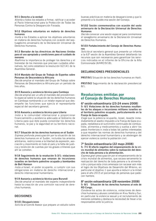 9/11 Derecho a la verdad                                              buenas prácticas en materia de desapariciones y que lo
Alienta a todos los estados a firmar, ratificar o acceder             presente a la duodécima sesión del Consejo.
al Pacto Internacional para la Protección de Todas las
Personas Contra la Desaparición Forzada.                              9/102 Sesión conmemorativa con ocasión del sexto
                                                                      aniversario de la Declaración Universal de Derechos
9/12 Objetivos voluntarios en materia de derechos                     Humanos
humanos                                                               Decide convocar una sesión especial para conmemorar
Invita a los Estados a aplicar los objetivos voluntarios              el sexagésimo aniversario de la Declaración Universal
en materia de derechos humanos con ocasión del sep-                   de Derechos Humanos.
tuagésimo aniversario de la Declaración Universal de
Derechos Humanos.                                                     9/103 Fortalecimiento del Consejo de Derechos Huma-
                                                                      nos
9/13 Borrador de las directrices de Naciones Unidas                   Solicita al secretario general que presente un informe
para el uso apropiado y condiciones para el cuidado de                a la 63ª sesión de la Asamblea General detallando los
menores                                                               recursos que son necesarios para garantizar los servi-
Reafirma la importancia de proteger los derechos y el                 cios indicados en el informe de la Oficina de la Alta
bienestar de los menores que precisan cuidados alter-                 Comisionada (A/HRC/9/18).
nativos, tal como establece la resolución 62/141 de la
Asamblea General.
                                                                      DECLARACIONES PRESIDENCIALES
9/14 Mandato del Grupo de Trabajo de Expertos sobre
Personas de Descendencia Africana                                     PRST/9/1 Situación de los derechos humanos en Haití.
Decide ampliar el mandato del Grupo de Trabajo sobre
Personas de Descendencia Africana por un período de                   PRST/9/2 Seguimiento de la declaración presidencial
tres años.                                                            8/1.

9/15 Asesoría y asistencia técnica para Camboya
Decide ampliar por un año el mandato del procedimien-                 Resoluciones emitidas por
to especial sobre la situación de los derechos humanos                el Consejo de Derechos Humanos
en Camboya nombrando a un relator especial que des-
empeñe las funciones que ejercía el representante                     6ª sesión extraordinaria (23-24 enero 2008)
especial del secretario general.                                      S- 6/1 Violaciones de los derechos humanos resultan-
                                                                      tes de los ataques e incursiones militares israelíes en
9/16 Asesoría y asistencia técnica para Liberia                       el territorio palestino ocupado, particularmente en la
Insta a la comunidad internacional a proporcionar                     Franja de Gaza ocupada.
financiamiento y asistencia adecuada al Gobierno de                   Exige que la potencia ocupante, Israel, levante inme-
Liberia para que éste pueda consolidar los derechos                   diatamente el asedio impuesto a la Franja de Gaza ocu-
humanos, la paz y la seguridad en su territorio nacio-                pada, restablezca el suministro continuado de combus-
nal.                                                                  tible, alimentos y medicamentos y vuelva a abrir los
                                                                      pasos fronterizos e insta a todas las partes interesadas
9/17 Situación de los derechos humanos en el Sudán                    a que respeten las normas de derechos humanos y del
Expresa profunda preocupación por la situación de los                 derecho internacional humanitario y se abstengan de
derechos humanos en el Sudán, incluidos los arrestos                  ejercer violencia contra la población civil.
arbitrarios, restricciones a la libertad de expresión, aso-
ciación y movimiento en todo el país y la falta de justi-             7ª Sesión extraordinaria (22 mayo 2008)
cia y rendición de cuentas por los graves crímenes que                S- 7/1 El efecto negativo del empeoramiento de la cri-
allí se cometen.                                                      sis mundial de alimentos sobre la realización del dere-
                                                                      cho de toda persona a la alimentación.
9/18 Seguimiento de la resolución S-3/1: violaciones                  Expresa gran preocupación por el empeoramiento de la
de derechos humanos que emanan de incursiones                         crisis mundial de alimentos, que socava seriamente la
israelíes en territorio palestino ocupado y bombardeo                 realización del derecho de toda persona a la alimenta-
de Beit Hanoun                                                        ción y porque esta crisis amenaza con socavar aún más
Insta a Israel, el poder ocupante, a cumplir con sus                  el logro de los Objetivos de Desarrollo del Milenio, en
obligaciones en materia de derecho internacional y                    particular el objetivo 1 que apunta a reducir a la mitad
derecho internacional humanitario.                                    para el año 2015 el porcentaje de personas que pade-
                                                                      cen hambre.
9/19 Asesoría y asistencia técnica para Burundi
Decide ampliar el mandato del experto independiente                   8ª sesión extraordinaria (28 noviembre 2008)
hasta la creación de una comisión nacional de dere-                   S- 8/1 Situación de los derechos humanos al este de
chos humanos.                                                         RD Congo.
                                                                      Condena los actos de violencia, violaciones de dere-
                                                                      chos humanos y abusos cometidos en Kivu Norte y Sur,
DECISIONES                                                            en particular la violencia sexual y el reclutamiento de
                                                                      menores soldados y destaca la necesidad de llevar a los
9/101 Desapariciones                                                  responsables ante la justicia.
Solicita al Comité Asesor que prepare un estudio sobre


                                    Anexo VIII. Resoluciones y decisiones emitidas por el Consejo de Derechos Humanos de Naciones Unidas 205
 