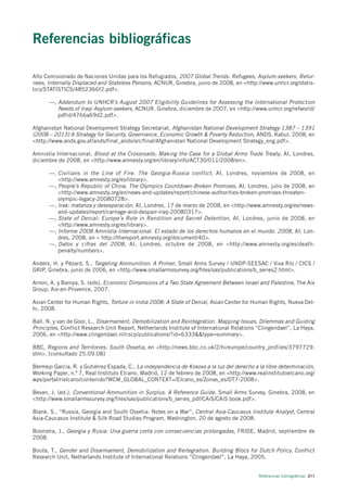 Referencias bibliográficas

Alto Comisionado de Naciones Unidas para los Refugiados, 2007 Global Trends: Refugees, Asylum-seekers, Retur-
nees, Internally Displaced and Stateless Persons, ACNUR, Ginebra, junio de 2008, en <http://www.unhcr.org/statis-
tics/STATISTICS/4852366f2.pdf>.

      —, Addendum to UNHCR’s August 2007 Eligibility Guidelines for Assessing the International Protection
         Needs of Iraqi Asylum-seekers, ACNUR, Ginebra, diciembre de 2007, en <http://www.unhcr.org/refworld/
         pdfid/4766a69d2.pdf>.

Afghanistan National Development Strategy Secretariat, Afghanistan National Development Strategy 1387 – 1391
(2008 – 2013) A Strategy for Security, Governance, Economic Growth & Poverty Reduction, ANDS, Kabul, 2008, en
<http://www.ands.gov.af/ands/final_ands/src/final/Afghanistan National Development Strategy_eng.pdf>.

Amnistía Internacional, Blood at the Crossroads: Making the Case for a Global Arms Trade Treaty , AI, Londres,
diciembre de 2008, en <http://www.amnesty.org/en/library/info/ACT30/011/2008/en>.

      —, Civilians in the Line of Fire. The Georgia-Russia conflict , AI, Londres, noviembre de 2008, en
         <http://www.amnesty.org/es/library>.
      —, People’s Republic of China, The Olympics Countdown-Broken Promises, AI, Londres, julio de 2008, en
         <http://www.amnesty.org/en/news-and-updates/report/chinese-authorities-broken-promises-threaten-
         olympic-legacy-20080728>.
      —, Irak: matanza y desesperación, AI, Londres, 17 de marzo de 2008, en <http://www.amnesty.org/es/news-
         and-updates/report/carnage-and-despair-iraq-20080317>.
      —, State of Denial: Europe’s Role in Rendition and Secret Detention, AI, Londres, junio de 2008, en
         <http://www.amnesty.org/es/library>.
      —, Informe 2008 Amnistía Internacional. El estado de los derechos humanos en el mundo. 2008, AI, Lon-
         dres, 2008, en < http://thereport.amnesty.org/document/40>.
      —, Datos y cifras del 2008 , AI, Londres, octubre de 2008, en <http://www.amnesty.org/es/death-
         penalty/numbers>.

Anders, H. y Pézard, S., Targeting Ammunition: A Primer, Small Arms Survey / UNDP-SEESAC / Viva Río / CICS /
GRIP, Ginebra, junio de 2006, en <http://www.smallarmssurvey.org/files/sas/publications/b_series2.html>.

Arnon, A. y Bamya, S. (eds), Economic Dimensions of a Two State Agreement Between Israel and Palestine, The Aix
Group, Aix-en-Provence, 2007.

Asian Center for Human Rights, Torture in India 2008: A State of Denial, Asian Center for Human Rights, Nueva Del-
hi, 2008.

Ball, N. y van de Goor, L., Disarmament, Demobilization and Reintegration. Mapping Issues, Dilemmas and Guiding
Principles, Conflict Research Unit Report, Netherlands Institute of International Relations “Clingendael”, La Haya,
2006, en <http://www.clingendael.nl/cscp/publications/?id=6333&&type=summary>.

BBC, Regions and Territories: South Ossetia, en <http://news.bbc.co.uk/2/hi/europe/country_profiles/3797729.
stm>. [consultado 25.09.08]

Bermejo García, R. y Gutiérrez Espada, C., La independencia de Kosovo a la luz del derecho a la libre determinación,
Working Paper, n.º 7, Real Instituto Elcano, Madrid, 12 de febrero de 2008, en <http://www.realinstitutoelcano.org/
wps/portal/rielcano/contenido?WCM_GLOBAL_CONTEXT=/Elcano_es/Zonas_es/DT7-2008>.

Bevan, J. (ed.), Conventional Ammunition in Surplus. A Reference Guide, Small Arms Survey, Ginebra, 2008, en
<http://www.smallarmssurvey.org/files/sas/publications/b_series_pdf/CAiS/CAiS book.pdf>.

Blank, S., “Russia, Georgia and South Ossetia: Notes on a War”, Central Asia-Caucasus Institute Analyst, Central
Asia-Caucasus Institute & Silk Road Studies Program, Washington, 20 de agosto de 2008.

Boonstra, J., Georgia y Rusia: Una guerra corta con consecuencias prolongadas, FRIDE, Madrid, septiembre de
2008.

Bouta, T., Gender and Disarmament, Demobilization and Reitegration. Building Blocs for Dutch Policy, Conflict
Research Unit, Netherlands Institute of International Relations “Clingendael”, La Haya, 2005.


                                                                                             Referencias bibliográficas 211
 