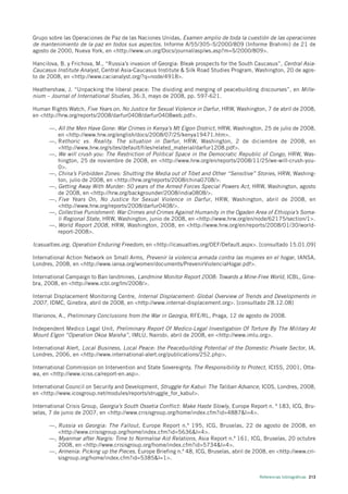 Grupo sobre las Operaciones de Paz de las Naciones Unidas, Examen amplio de toda la cuestión de las operaciones
de mantenimiento de la paz en todos sus aspectos. Informe A/55/305–S/2000/809 (Informe Brahimi) de 21 de
agosto de 2000, Nueva York, en <http://www.un.org/Docs/journal/asp/ws.asp?m=S/2000/809>.

Hancilova, B. y Frichova, M., “Russia’s invasion of Georgia: Bleak prospects for the South Caucasus”, Central Asia-
Caucasus Institute Analyst, Central Asia-Caucasus Institute & Silk Road Studies Program, Washington, 20 de agos-
to de 2008, en <http://www.cacianalyst.org/?q=node/4918>.

Heathershaw, J. “Unpacking the liberal peace: The dividing and merging of peacebuilding discourses”, en Mille-
nium – Journal of International Studies, 36:3, mayo de 2008, pp. 597-621.

Human Rights Watch, Five Years on, No Justice for Sexual Violence in Darfur, HRW, Washington, 7 de abril de 2008,
en <http://hrw.org/reports/2008/darfur0408/darfur0408web.pdf>.

      —, All the Men Have Gone: War Crimes in Kenya’s Mt Elgon District, HRW, Washington, 25 de julio de 2008,
         en <http://www.hrw.org/english/docs/2008/07/25/kenya19471.htm>.
      —, R ethoric vs. Reality. The situation in Darfur, HRW, Washington, 2 de diciembre de 2008, en
         <http://www.hrw.org/sites/default/files/related_material/darfur1208.pdf>.
      —, We will crush you: The Restriction of Political Space in the Democratic Republic of Congo, HRW, Was-
         hington, 25 de noviembre de 2008, en <http://www.hrw.org/en/reports/2008/11/25/we-will-crush-you-
         0>.
      —, China’s Forbidden Zones: Shutting the Media out of Tibet and Other “Sensitive” Stories, HRW, Washing-
         ton, julio de 2008, en <http://hrw.org/reports/2008/china0708/>.
      —, Getting Away With Murder: 50 years of the Armed Forces Special Powers Act, HRW, Washington, agosto
         de 2008, en <http://hrw.org/backgrounder/2008/india0808/>.
      —, Five Years On, No Justice for Sexual Violence in Darfur, HRW, Washington, abril de 2008, en
         <http://www.hrw.org/reports/2008/darfur0408/>.
      —, Collective Punishment: War Crimes and Crimes Against Humanity in the Ogaden Area of Ethiopia’s Soma-
         li Regional State, HRW, Washington, junio de 2008, en <http://www.hrw.org/en/node/62175/section/1>.
      —, World Report 2008, HRW, Washington, 2008, en <http://www.hrw.org/en/reports/2008/01/30/world-
         report-2008>.

Icasualties.org, Operation Enduring Freedom, en <http://icasualties.org/OEF/Default.aspx>. [consultado 15.01.09]

International Action Network on Small Arms, Prevenir la violencia armada contra las mujeres en el hogar, IANSA,
Londres, 2008, en <http://www.iansa.org/women/documents/PrevenirViolenciaHogar.pdf>.

International Campaign to Ban landmines, Landmine Monitor Report 2008: Towards a Mine-Free World, ICBL, Gine-
bra, 2008, en <http://www.icbl.org/lm/2008/>.

Internal Displacement Monitoring Centre, Internal Displacement: Global Overview of Trends and Developments in
2007, IDMC, Ginebra, abril de 2008, en <http://www.internal-displacement.org>. [consultado 28.12.08]

Illarionov, A., Preliminary Conclusions from the War in Georgia, RFE/RL, Praga, 12 de agosto de 2008.

Independent Medico Legal Unit, Preliminary Report Of Medico-Legal Investigation Of Torture By The Military At
Mount Elgon “Operation Okoa Maisha”, IMLU, Nairobi, abril de 2008, en <http://www.imlu.org>.

International Alert, Local Business, Local Peace: the Peacebuilding Potential of the Domestic Private Sector, IA,
Londres, 2006, en <http://www.international-alert.org/publications/252.php>.

International Commission on Intervention and State Sovereignty, The Responsibility to Protect, ICISS, 2001, Otta-
wa, en <http://www.iciss.ca/report-en.asp>.

International Council on Security and Development, Struggle for Kabul: The Taliban Advance, ICOS, Londres, 2008,
en <http://www.icosgroup.net/modules/reports/struggle_for_kabul>.

International Crisis Group, Georgia’s South Ossetia Conflict: Make Haste Slowly, Europe Report n. º 183, ICG, Bru-
selas, 7 de junio de 2007, en <http://www.crisisgroup.org/home/index.cfm?id=4887&l=4>.

      —, Russia vs Georgia: The Fallout, Europe Report n.º 195, ICG, Bruselas, 22 de agosto de 2008, en
         <http://www.crisisgroup.org/home/index.cfm?id=5636&l=4>.
      —, Myanmar after Nargis: Time to Normalise Aid Relations, Asia Report n.º 161, ICG, Bruselas, 20 octubre
         2008, en <http://www.crisisgroup.org/home/index.cfm?id=5734&l=4>.
      —, Armenia: Picking up the Pieces, Europe Briefing n.º 48, ICG, Bruselas, abril de 2008, en <http://www.cri-
         sisgroup.org/home/index.cfm?id=5385&l=1>.


                                                                                            Referencias bibliográficas 213
 