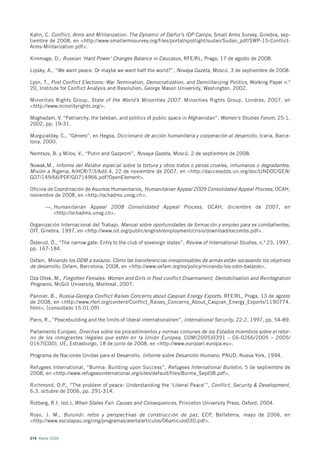 Kahn, C. Conflict, Arms and Militarization: The Dynamic of Darfur’s IDP Camps, Small Arms Survey, Ginebra, sep-
tiembre de 2008, en <http://www.smallarmssurvey.org/files/portal/spotlight/sudan/Sudan_pdf/SWP-15-Conflict-
Arms-Militarization.pdf>.

Kimmage, D., Russian ‘Hard Power’ Changes Balance in Caucasus, RFE/RL, Praga, 17 de agosto de 2008.

Lipsky, A., “We want peace. Or maybe we want half the world?”, Novaya Gazeta, Moscú, 3 de septiembre de 2008.

Lyon, T., Post Conflict Elections: War Termination, Democratization, and Demilitarizing Politics, Working Paper n.º
20, Institute for Conflict Analysis and Resolution, George Mason University, Washington, 2002.

Minorities Rights Group, State of the World’s Minorities 2007. Minorities Rights Group, Londres, 2007, en
<http://www.minorityrights.org/>.

Moghadam, V. “Patriarchy, the taleban, and politics of public space in Afghanistan”, Women’s Studies Forum, 25:1,
2002, pp. 19-31.

Murguialday, C., “Género”, en Hegoa, Diccionario de acción humanitaria y cooperación al desarrollo, Icaria, Barce-
lona, 2000.

Nemtsov, B. y Milov, V., “Putin and Gazprom”, Novaya Gazeta, Moscú, 2 de septiembre de 2008.

Nowak,M., Informe del Relator especial sobre la tortura y otros tratos o penas crueles, inhumanos o degradantes,
Misión a Nigeria, A/HCR/7/3/Add.4, 22 de noviembre de 2007, en <http://daccessdds.un.org/doc/UNDOC/GEN/
G07/149/66/PDF/G0714966.pdf?OpenElement>.

Oficina de Coordinación de Asuntos Humanitarios, Humanitarian Appeal 2009 Consolidated Appeal Process, OCAH,
noviembre de 2008, en <http://ochadms.unog.ch>.

       —, Humanitarian Appeal 2008 Consolidated Appeal Process, OCAH, diciembre de 2007, en
          <http://ochadms.unog.ch>.

Organización Internacional del Trabajo, Manual sobre oportunidades de formación y empleo para ex combatientes,
OIT, Ginebra, 1997, en <http://www.oit.org/public/english/employment/crisis/download/excombs.pdf>.

Österud, Ö., “The narrow gate: Entry to the club of sovereign states”, Review of International Studies, n.º 23, 1997,
pp. 167-184.

Oxfam, Minando los ODM a balazos. Cómo las transferencias irresponsables de armas están socavando los objetivos
de desarrollo, Oxfam, Barcelona, 2008, en <http://www.oxfam.org/es/policy/minando-los-odm-balazos>.

Oza Ollek, M., Forgotten Females: Women and Girls in Post-conflict Disarmament, Demobilisation and Reintegration
Programs, McGill University, Montreal, 2007.

Pannier, B., Russia-Georgia Conflict Raises Concerns about Caspian Energy Exports, RFE/RL, Praga, 13 de agosto
de 2008, en <http://www.rferl.org/content/Conflict_Raises_Concerns_About_Caspian_Energy_Exports/1190774.
html>. [consultado 15.01.09]

Paris, R., “Peacebuilding and the limits of liberal internationalism”, International Security, 22:2, 1997, pp. 54-89.

Parlamento Europeo, Directiva sobre los procedimientos y normas comunes de los Estados miembros sobre el retor-
no de los inmigrantes ilegales que estén en la Unión Europea, COM(2005)0391 – C6-0266/2005 – 2005/
0167(COD), UE, Estrasburgo, 18 de junio de 2008, en <http://www.europarl.europa.eu>.

Programa de Naciones Unidas para el Desarrollo, Informe sobre Desarrollo Humano, PNUD, Nueva York, 1994.

Refugees International, “Burma: Building upon Success”, Refugees International Bulletin, 5 de septiembre de
2008, en <http://www.refugeesinternational.org/sites/default/files/Burma_Sept08.pdf>.

Richmond, O.P., “The problem of peace: Understanding the ‘Liberal Peace’”, Conflict, Security & Development,
6:3, octubre de 2006, pp. 291-314.

Rotberg, R.I. (ed.), When States Fail: Causes and Consequences, Princeton University Press, Oxford, 2004.

Royo, J. M., Burundi: retos y perspectivas de construcción de paz, ECP, Bellaterra, mayo de 2006, en
<http://www.escolapau.org/img/programas/alerta/articulos/06articulo030.pdf>.


214 Alerta 2009
 