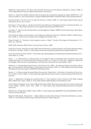 Saferworld, Good Conduct? Ten Years of the EU Code of Conduct on Arms Exports, Saferworld, Londres, 2008, en
<http://www.saferworld.org.uk/images/pubdocs/Good conduct.pdf>.

Samar, S., Informe del Relator Especial sobre la situación de los derechos humanos en Sudán, A/HCR/7/22, 3 de
marzo de 2008, en <http://daccessdds.un.org/doc/UNDOC/GEN/G08/115/00/PDF/G0811500.pdf?OpenElement>.

Save the Children, No One to Turn to, Save the Children, Londres, 2008, en <http://www.savethechildren.org.uk/
en/docs/No_One_to_Turn_To.pdf>.

Schmeidl, S. y Piza-Lopez, E., Gender and Conflict Early Warning: A Framework for Action, International Alert, Lon-
dres, 2002, en <http://www.international-alert.org/women/publications/EWGEN.PDF>.

Schroeder, E., Multi-country Demobilization and Reintegration Program (MDRP) Gender Desk Study, World Bank,
Washington, 2005.

Security Sector Reform and Small Arms Joint Programme. Gobierno de Burundi / BINUB / UNICEF / UNDP, Bujum-
bura, 2008, en <http://binub.turretdev.com/en/images/articles/SSR1.pdf>.

Sharma Paudel, G., “Domestic violence against women in Nepal”, Gender Technology and Development, 11:2,
2007, pp. 199-233.

SIPRI,SIPRI Yearbook 2008, Oxford University Press, Oxford, 2008.

Small Arms Survey, Small Arms Survey 2008: Risk and Resilience, Instituto Superior de Estudios Internacionales y
de Desarrollo, Ginebra, 2008, en <http://www.smallarmssurvey.org/files/sas/publications/yearb2008.html>.

South Asia Terrorism Portal (SATP), <http://www.satp.org/satporgtp/countries/pakistan/database/casualties.htm>.
[consultado 31.12.08]

Stalon, J., ”Le désarmement, la démobilisation et la réinsertion des ex-combattants dans la résolution des crises
armées: défis pour une nouvelle approche politique du DDR”, en Y. Conoir y G. Vera (eds.), Désarmer, démobiliser
et réintégrer. Défis humains, enjeux globaux, Les Presses de l’Université de Laval, Québec, 2007.

Swarbrick, P., Avoiding Disarmament Failure: The Critical Link in DDR— An Operational Manual for Donors, Mana-
gers, and Practitioners, Working Paper 5, Small Arms Survey, Ginebra, 2007, en <http://www.smallarmssurvey.org/
files/sas/publications/w_papers_pdf/WP/WP5 DDR Manual.pdf>.

Swirski, S., Is There an Israeli Business Peace Disincentive?, Adva Center - Information on Equality and Social Jus-
tice in Israel, Tel Aviv, 2008, en <http://www.adva.org/UserFiles/File/aa-Is there an Israeli Business Peace Disincen-
tive.pdf>.

Torabi, Y., Afghanistan: Bringing Accountability Back In. From Subjects of Aid to Citizens of the State, Integrity
Watch Afghanistan, Kabul, 2008, en <http://www.iwaweb.org/BringingAccountabilitybackin.pdf>.

United Nations Population Fund, State of World Population 2008. Reaching Common Ground: Culture, Gender and
Human Rights , UNFPA, Nueva York, 2008, en <http://www.unfpa.org/swp/2008/presskit/docs/en-swop08-
report.pdf>.

Waldman, M., Falling Short, ACBAR, Kabul, 2008, en <http://www.acbar.org/ACBAR Publications/ACBAR Aid Effec-
tiveness (25 Mar 08).pdf>.

Womankind Worldwide, Taking Stock — Afghan Women and Girls Seven Years On, Womankind Worldwide, Londres,
2008, en <http://www.womankind.org.uk/upload/Taking Stock Report 68p.pdf>.




                                                                                              Referencias bibliográficas 215
 