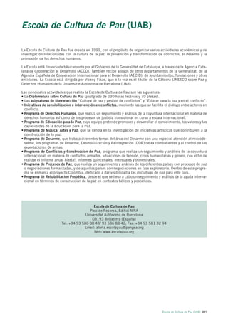 Escola de Cultura de Pau (UAB)

La Escola de Cultura de Pau fue creada en 1999, con el propósito de organizar varias actividades académicas y de
investigación relacionadas con la cultura de la paz, la prevención y transformación de conflictos, el desarme y la
promoción de los derechos humanos.

La Escola está financiada básicamente por el Gobierno de la Generalitat de Catalunya, a través de la Agencia Cata-
lana de Cooperación al Desarrollo (ACCD). También recibe apoyos de otros departamentos de la Generalitat, de la
Agencia Española de Cooperación Internacional para el Desarrollo (AECID), de ayuntamientos, fundaciones y otras
entidades. La Escola está dirigida por Vicenç Fisas, que a la vez es el titular de la Cátedra UNESCO sobre Paz y
Derechos Humanos de la Universitat Autònoma de Barcelona (UAB).

Las principales actividades que realiza la Escola de Cultura de Pau son las siguientes:
• La Diplomatura sobre Cultura de Paz (postgrado de 230 horas lectivas y 70 plazas).
• Las asignaturas de libre elección “Cultura de paz y gestión de conflictos” y “Educar para la paz y en el conflicto”.
• Iniciativas de sensibilización e intervención en conflictos, mediante las que se facilita el diálogo entre actores en
  conflicto.
• Programa de Derechos Humanos, que realiza un seguimiento y análisis de la coyuntura internacional en materia de
  derechos humanos así como de los procesos de justicia transicional en curso a escala internacional.
• Programa de Educación para la Paz, cuyo equipo pretende promover y desarrollar el conocimiento, los valores y las
  capacidades de la Educación para la Paz.
• Programa de Música, Artes y Paz, que se centra en la investigación de iniciativas artísticas que contribuyen a la
  construcción de la paz.
• Programa de Desarme, que trabaja diferentes temas del área del Desarme con una especial atención al microde-
  sarme, los programas de Desarme, Desmovilización y Reintegración (DDR) de ex combatientes y el control de las
  exportaciones de armas.
• Programa de Conflictos y Construcción de Paz, programa que realiza un seguimiento y análisis de la coyuntura
  internacional, en materia de conflictos armados, situaciones de tensión, crisis humanitarias y género, con el fin de
  realizar el informe anual Alerta!, informes quincenales, mensuales y trimestrales.
• Programa de Procesos de Paz, que realiza un seguimiento y análisis de los diferentes países con procesos de paz
  o negociaciones formalizadas, y de aquellos países con negociaciones en fase exploratoria. Dentro de este progra-
  ma se enmarca el proyecto Colombia, dedicado a dar visibilidad a las iniciativas de paz para este país.
• Programa de Rehabilitación Posbélica, desde el que se lleva a cabo un seguimiento y análisis de la ayuda interna-
  cional en términos de construcción de la paz en contextos bélicos y posbélicos.




                                            Escola de Cultura de Pau
                                         Parc de Recerca, Edifici MRA
                                       Universitat Autònoma de Barcelona
                                           08193 Bellaterra (España)
                         Tel: +34 93 586 88 48/ 93 586 88 42; Fax: +34 93 581 32 94
                                      Email: alerta.escolapau@pangea.org
                                            Web: www.escolapau.org




                                                                                          Escola de Cultura de Pau (UAB) 221
 