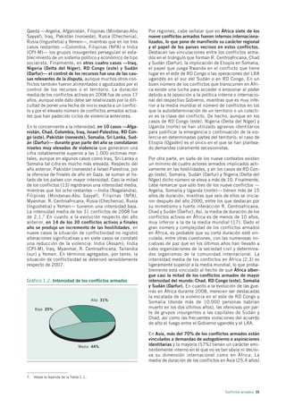 Qaeda —Argelia, Afganistán, Filipinas (Mindanao-Abu         Por regiones, cabe señalar que en África siete de los
Sayyaf), Iraq, Pakistán (noroeste), Rusia (Chechenia),      nueve conflictos armados fueron internos internaciona-
Rusia (Ingushetia) y Yemen—, mientras que en los tres       lizados, lo que pone de manifiesto su carácter regional
casos restantes —Colombia, Filipinas (NPA) e India          y el papel de los países vecinos en estos conflictos.
(CPI-M)— los grupos insurgentes perseguían el esta-         Destacan las vinculaciones entre los conflictos arma-
blecimiento de un sistema político y económico de tipo      dos en el triángulo que forman R. Centroafricana, Chad
socialista. Finalmente, en otros cuatro casos —Iraq,        y Sudán (Darfur), la implicación de Etiopía en Somalia,
Nigeria (Delta del Níger), RD Congo (este) y Sudán          el papel que juega Rwanda en el conflicto que tiene
(Darfur)— el control de los recursos fue una de las cau-    lugar en el este de RD Congo o las operaciones del LRA
sas relevantes de la disputa, aunque muchos otros con-      ugandés en el sur del Sudán o en RD Congo. En un
flictos también fueron alimentados o agudizados por el      buen número de los conflictos que transcurren en Áfri-
control de los recursos o el territorio. La duración        ca existe una lucha para acceder o erosionar al poder
media de los conflictos activos en 2008 fue de unos 17      debido a la oposición a la política interna o internacio-
años, aunque este dato debe ser relativizado por la difi-   nal del respectivo Gobierno, mientras que es muy infe-
cultad de poner una fecha de inicio exacta a un conflic-    rior a la media mundial el número de conflictos en los
to y por el elevado número de conflictos armados actua-     que la autodeterminación de un territorio o un colecti-
les que han padecido ciclos de violencia anteriores.        vo es la clave del conflicto. De hecho, aunque en los
                                                            casos de RD Congo (este), Nigeria (Delta del Níger) y
En lo concerniente a la intensidad, en 10 casos —Afga-      Uganda (norte) se han utilizado agravios identitarios
nistán, Chad, Colombia, Iraq, Israel-Palestina, RD Con-     para justificar la emergencia o continuación de la vio-
go (este), Pakistán (noroeste), Somalia, Sri Lanka, Sud-    lencia en determinadas partes del territorio, el caso de
án (Darfur)— durante gran parte del año se constataron      Etiopía (Ogadén) es el único en el que se han plantea-
niveles muy elevados de violencia que generaron una         do demandas claramente secesionistas.
cifra notablemente superior a las 1.000 víctimas mor-
tales, aunque en algunos casos como Iraq, Sri Lanka o       Por otra parte, en siete de los nueve contextos existen
Somalia tal cifra es mucho más elevada. Respecto del        un mínimo de cuatro actores armados implicados acti-
año anterior, Pakistán (noroeste) e Israel-Palestina, por   vamente en las hostilidades, y en los casos de RD Con-
la ofensiva de finales de año en Gaza, se suman al lis-     go (este), Somalia, Sudán (Darfur) y Nigeria (Delta del
tado de los países con mayor intensidad. Casi la mitad      Níger) dicho número se eleva a más de 10. Finalmente,
de los conflictos (13) registraron una intensidad media,    cabe remarcar que sólo tres de los nueve conflictos —
mientras que los ocho restantes —India (Nagalandia),        Argelia, Somalia y Uganda (norte)— tienen más de 15
Filipinas (Mindanao-Abu Sayyaf), Filipinas (NPA),           años de duración, mientras que seis de ellos se inicia-
Myanmar, R. Centroafricana, Rusia (Chechenia), Rusia        ron después del año 2000, entre los que destacan por
(Ingushetia) y Yemen— tuvieron una intensidad baja.         su mimetismo y fuerte interacción R. Centroafricana,
La intensidad media de los 31 conflictos de 2008 fue        Chad y Sudán (Darfur). Así, la media de duración de los
de 2,1. 7 En cuanto a la evolución respecto del año         conflictos activos en África es de menos de 10 años,
anterior, en 14 de los 30 conflictos activos a finales      muy inferior a la de la media mundial (17). Dado el
año se produjo un incremento de las hostilidades, en        gran número y complejidad de los conflictos armados
nueve casos la situación de conflictividad no registró      en África, es probable que su corta duración esté vin-
alteraciones significativas y en siete casos se constató    culada, entre otras cuestiones, con las numerosas ini-
una reducción de la violencia: India (Assam), India         ciativas de paz que en los últimos años han llevado a
(CPI-M), Iraq, Myanmar, R. Centroafricana, Tailandia        cabo organizaciones de la sociedad civil y determina-
(sur) y Yemen. En términos agregados, por tanto, la         dos organismos de la comunidad internacional. La
situación de conflictividad se deterioró sensiblemente      intensidad media de los conflictos en África (2,3) es
respecto de 2007.                                           ligeramente superior a la media mundial, lo que proba-
                                                            blemente está vinculado al hecho de que África alber-
                                                            gue casi la mitad de los conflictos armados de mayor
Gráfico 1.2. Intensidad de los conflictos armados           intensidad del mundo: Chad, RD Congo (este), Somalia
                                                            y Sudán (Darfur). En cuanto a la evolución de las gue-
                                                            rras en África durante 2008, merecen ser destacadas
                                                            la escalada de la violencia en el este de RD Congo y
                                       Alta 31%
                                                            Somalia (donde más de 10.000 personas habrían
    Baja 25%                                                muerto en los dos últimos años), las ofensivas por par-
                                                            te de grupos insurgentes a las capitales de Sudán y
                                                            Chad, así como las frecuentes violaciones del acuerdo
                                                            de alto el fuego entre el Gobierno ugandés y el LRA.

                                                            En Asia, más del 70% de los conflictos armados están
                                                            vinculados a demandas de autogobierno o aspiraciones
                               Media 44%
                                                            identitarias y la mayoría (57%) tienen un carácter emi-
                                                            nentemente interno en el que no es tan obvia ni decisi-
                                                            va su dimensión internacional como en África. La
                                                            media de duración de los conflictos en Asia (25,4 años)


7. Véase la leyenda de la Tabla 1.1.



                                                                                                   Conflictos armados 25
 