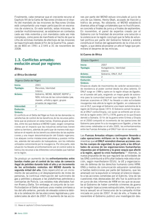 Finalmente, cabe remarcar que el creciente recurso al              nes por parte del MEND estuvo vinculado al juicio de
Capítulo VII de la Carta de Naciones Unidas en el dise-            uno de sus líderes, Henry Okah, acusado de traición y
ño del mandato de las misiones de Naciones Unidas                  tráfico de armas. No obstante, el MEND estableció
está comportando una mayor participación en escena-                diversos altos el fuego unilaterales que no fructificaron,
rios de violencia. En este sentido, estas misiones, de             en concreto a finales de junio y a finales de septiembre.
carácter multidimensional, se establecen en contextos              En noviembre, el panel de expertos creado por el
cada vez más violentos y con mandatos cada vez más                 Gobierno con la finalidad de encontrar una solución a
complejos, como pone de manifiesto el hecho de que la              la violencia en la región concluyó que la falta de volun-
cifra de víctimas mortales de efectivos de las misiones            tad política por parte del Gobierno federal y estatal
se haya triplicado desde el fin de la Guerra Fría, pasan-          constituía el motivo del agravamiento de la crisis en la
do de 800 en 1991 a 2.545 a 31 de noviembre de                     región, y que debía alcanzarse un alto el fuego que per-
2008.                                                              mitiera el desarme de las milicias.

                                                                   b) Cuerno de África

1.3. Conflictos armados:                                           Etiopía (Ogadén)
evolución anual por regiones                                       Inicio:              2007
                                                                   Tipología:           Autogobierno, Identidad
África
                                                                                        Interno
a) África Occidental                                               Actores:             Gobierno, ONLF, OLF
                                                                   Intensidad:          2
Nigeria (Delta del Níger)                                          Evolución:           =
                                                                   Síntesis:
Inicio:                 2001                                       Etiopía es objeto de movimientos de carácter secesionista o
Tipología:              Recursos, Identidad                        de resistencia al poder central desde los años setenta. El
                        Interno                                    ONLF surge en 1984 y opera en la región etíope de Ogadén,
Actores:                Gobierno, MEND, MOSOP, NDPVF y             en el sureste del país, exigiendo un mayor grado de autono-
                        NDV, milicias de las comunidades ijaw,     mía para la comunidad somalí que habita esta región. En
                        itsereki, urhobo y ogoni, grupos           diversas ocasiones el ONLF ha llevado a cabo actividades
                        privados de seguridad                      insurgentes más allá de la región de Ogadén, en colaboración
Intensidad:             2                                          con el OLF, que exige al Gobierno una mayor autonomía de la
Evolución:              =                                          región de Oromiya desde 1973. El Gobierno somalí ha apoya-
Síntesis:                                                          do al ONLF contra Etiopía, con quien se enfrentó por el con-
El conflicto en el Delta del Níger es fruto de las demandas no     trol de la región entre 1977 y 1978, guerra en la que Etiopía
satisfechas de control de los beneficios de los recursos petro-    derrotó a Somalia. El fin de la guerra entre Eritrea y Etiopía
leros que se producen en estas tierras. Diversos grupos arma-      en el 2000 comportó el incremento de las operaciones del
dos, entre los que destaca el MEND (ijaw), exigen compensa-        Gobierno para poner fin a la insurgencia en Ogadén, y tras las
ciones por el impacto que las industrias extractivas tienen        elecciones celebradas en el año 2005, los enfrentamientos
sobre su territorio, además de participar de manera más equi-      entre las Fuerzas Armadas y el ONLF han ido en aumento.
tativa en el reparto de los beneficios obtenidos de las explota-
ciones y una mayor descentralización del Estado nigeriano.         Las Fuerzas Armadas etíopes continuaron llevando a
Los ataques contra instalaciones petroleras y puestos milita-      cabo operaciones militares en la región de Ogadén,
res, además del secuestro de trabajadores, son los métodos         mientras que el ONLF reivindicó diversas acciones con-
utilizados comúnmente por la insurgencia. Por otra parte, esta     tra los cuerpos de seguridad, lo que junto a las dificul-
situación ha llevado al enfrentamiento por el control sobre la     tades de acceso de las organizaciones humanitarias
tierra y los recursos a las diferentes comunidades que habitan     impuestas por el Gobierno y la grave sequía que afectó
en la región.                                                      a la región, agravó la crisis humanitaria.11 Además, la
                                                                   nueva propuesta de ley que regulará las actividades de
Se produjo un aumento de los enfrentamientos entre                 las ONG contribuirá a dificultar todavía más esta situa-
bandas rivales por el control de las rutas de comercio             ción, según manifestaron EEUU, la UE y organizacio-
ilegal de petróleo durante todo el año y un incremento             nes de defensa de los derechos humanos como HRW.
de las actividades violentas del MEND durante la                   ONG y medios de comunicación estuvieron sometidos
segunda mitad del año. Esto repercutió en un incre-                a fuertes restricciones por parte del Gobierno, que les
mento de secuestros y el desplazamiento de miles de                amenazó con la expulsión si rompían el silencio respec-
personas, la continua interrupción del suministro de               to a las acciones cometidas por el Ejército. Una de las
gas y petróleo y ataques a las plataformas petroleras y            cuestiones más destacadas del año fue la publicación
comisarías de Policía. Los estados más afectados fue-              en junio de dos informes de HRW en los que se acusa-
ron Rivers y Delta. Sin embargo, el conjunto de la con-            ba al Gobierno de haber cometido crímenes de guerra
flictividad en el Delta mantuvo unos niveles similares a           en la región (ejecuciones extrajudiciales, torturas y vio-
los del año anterior, periodo de elevada violencia debi-           lencia sexual) en el transcurso de la campaña militar
do a la celebración de las elecciones legislativas y pre-          iniciada en junio de 2007. A raíz de ello, a finales de
sidenciales de abril de 2007. El aumento de las accio-             noviembre el Gobierno publicó una investigación des-


11. Véase el capítulo 5 (Crisis humanitarias).



28 Alerta 2009
 