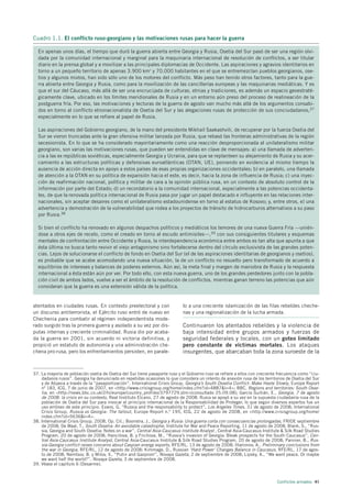 Cuadro 1.1. El conflicto ruso-georgiano y las motivaciones rusas para hacer la guerra

  En apenas unos días, el tiempo que duró la guerra abierta entre Georgia y Rusia, Osetia del Sur pasó de ser una región olvi-
  dada por la comunidad internacional y marginal para la maquinaria internacional de resolución de conflictos, a ser titular
  diario en la prensa global y a movilizar a las principales diplomacias de Occidente. Las aspiraciones y agravios identitarios en
  torno a un pequeño territorio de apenas 3.900 km2 y 70.000 habitantes en el que se entremezclan pueblos georgianos, ose-
  tios y algunos mixtos, han sido sólo uno de los motores del conflicto. Más peso han tenido otros factores, tanto para la gue-
  rra abierta entre Georgia y Rusia, como para la movilización de las cancillerías europeas y las maquinarias mediáticas. Y es
  que el sur del Cáucaso, más allá de ser una encrucijada de culturas, etnias y tradiciones, es además un espacio geoestraté-
  gicamente clave, ubicado en los límites meridionales de Rusia y en un entorno aún preso del proceso de realineación de la
  postguerra fría. Por eso, las motivaciones y lecturas de la guerra de agosto van mucho más allá de los argumentos consabi-
  dos en torno al conflicto etnonacionalista de Osetia del Sur y las alegaciones rusas de protección de sus conciudadanos,37
  especialmente en lo que se refiere al papel de Rusia.

  Las aspiraciones del Gobierno georgiano, de la mano del presidente Mikhail Saakashvili, de recuperar por la fuerza Osetia del
  Sur se vieron truncadas ante la gran ofensiva militar lanzada por Rusia, que rebasó las fronteras administrativas de la región
  secesionista. En lo que se ha considerado mayoritariamente como una reacción desproporcionada al unilateralismo militar
  georgiano, son varias las motivaciones rusas, que pueden ser entendidas en clave de mensajes: a) una llamada de adverten-
  cia a las ex repúblicas soviéticas, especialmente Georgia y Ucrania, para que se replanteen su alejamiento de Rusia y su acer-
  camiento a las estructuras políticas y defensivas euroatlánticas (OTAN, UE), poniendo en evidencia al mismo tiempo la
  ausencia de acción directa en apoyo a estos países de esas propias organizaciones occidentales; b) en paralelo, una llamada
  de atención a la OTAN en su política de expansión hacia el este, es decir, hacia la zona de influencia de Rusia; c) una inyec-
  ción de reafirmación nacional, política y militar de cara a la opinión pública rusa, en un contexto de absoluto control de la
  información por parte del Estado; d) un recordatorio a la comunidad internacional, especialmente a las potencias occidenta-
  les, de que la renovada política internacional de Rusia pasa por jugar un papel destacado e influyente en las relaciones inter-
  nacionales, sin aceptar desaires como el unilateralismo estadounidense en torno al estatus de Kosovo; y, entre otros, e) una
  advertencia y demostración de la vulnerabilidad que rodea a los proyectos de tránsito de hidrocarburos alternativos a su paso
  por Rusia.38

  Si bien el conflicto ha renovado en algunos despachos políticos y mediáticos los temores de una nueva Guerra Fría —unién-
  dose a otros ejes de recelo, como el creado en torno al escudo antimisiles—,39 con sus consiguientes titulares y esquemas
  mentales de confrontación entre Occidente y Rusia, la interdependencia económica entre ambos es tan alta que apunta a que
  ésta última no busca tanto revivir el viejo antagonismo sino fortalecerse dentro del círculo exclusivista de las grandes poten-
  cias. Lejos de solucionarse el conflicto de fondo en Osetia del Sur (el de las aspiraciones identitarias de georgianos y osetios),
  es probable que se acabe acomodando una nueva situación, la de un conflicto no resuelto pero transformado de acuerdo a
  equilibrios de intereses y balances de poderes externos. Aún así, la meta final y margen de maniobra de Rusia y la respuesta
  internacional a ésta están aún por ver. Por todo ello, con esta nueva guerra, uno de los grandes perdedores junto con la pobla-
  ción civil de ambos lados, vuelve a ser el ámbito de la resolución de conflictos, mientras ganan terreno las potencias que aún
  consideran que la guerra es una extensión válida de la política.


atentados en ciudades rusas. En contexto preelectoral y con                 lo a una creciente islamización de las filas rebeldes cheche-
un discurso antiterrorista, el Ejército ruso entró de nuevo en              nas y una regionalización de la lucha armada.
Chechenia para combatir al régimen independentista mode-
rado surgido tras la primera guerra y asolado a su vez por dis-             Continuaron los atentados rebeldes y la violencia de
putas internas y creciente criminalidad. Rusia dio por acaba-               baja intensidad entre grupos armados y fuerzas de
da la guerra en 2001, sin acuerdo ni victoria definitiva, y                 seguridad federales y locales, con un goteo limitado
propició un estatuto de autonomía y una administración che-                 pero constante de víctimas mortales. Los ataques
chena pro-rusa, pero los enfrentamientos persisten, en parale-              insurgentes, que abarcaban toda la zona suroeste de la


37. La mayoría de población osetia de Osetia del Sur tiene pasaporte ruso y el Gobierno ruso se refiere a ellos con creciente frecuencia como “ciu-
    dadanos rusos”. Georgia ha denunciado en repetidas ocasiones lo que considera un intento de anexión rusa de los territorios de Osetia del Sur
    y de Abjasia a través de la “pasaportización”. International Crisis Group, Georgia’s South Ossetia Conflict: Make Haste Slowly, Europe Report
    nº 183, ICG, 7 de junio de 2007, en <http://www.crisisgroup.org/home/index.cfm?id=4887&l=4>; BBC, Regions and territories: South Osse-
    tia, en <http://news.bbc.co.uk/2/hi/europe/country_profiles/3797729.stm>[consultado 25.09.08]; García Guitián, E., Georgia, 7 de agosto
    de 2008: la crisis en su contexto, Real Instituto Elcano, 27 de agosto de 2008. Rusia se apoyó a su vez en la supuesta ciudadanía rusa de la
    población de Osetia del Sur para invocar el principio internacional de la Responsabilidad de Proteger, lo que según diversos expertos fue un
    uso erróneo de este principio. Evans, G. “Russia and the responsability to protect”, Los Angeles Times, 31 de agosto de 2008; International
    Crisis Group, Russia vs Georgia: The fallout, Europe Report n.º 195, ICG, 22 de agosto de 2008, en <http://www.crisisgroup.org/home/
    index.cfm?id=5636&l=4>.
38. International Crisis Group, 2008, Op. Cit.; Boonstra, J., Georgia y Rusia: Una guerra corta con consecuencias prolongadas, FRIDE septiembre
    de 2008; De Waal, T., South Ossetia: An avoidable catastrophe, Institute for War and Peace Reporting, 11 de agosto de 2008; Blank, S., “Rus-
    sia, Georgia and South Ossetia: Notes on a war”, Central Asia-Caucasus Institute Analyst , Central Asia-Caucasus Institute & Silk Road Studies
    Program, 20 de agosto de 2008; Hancilova, B. y Frichova, M., “Russia’s invasion of Georgia: Bleak prospects for the South Caucasus”, Cen-
    tral Asia-Caucasus Institute Analyst, Central Asia-Caucasus Institute & Silk Road Studies Program, 20 de agosto de 2008; Pannier, B., Rus-
    sia-Georgia conflict raises concerns about Caspian energy exports, RFE/RL, 13 de agosto de 2008; Illarionov, A., Preliminary conclusions from
    the war in Georgia, RFE/RL, 12 de agosto de 2008; Kimmage, D., Russian ‘Hard Power’ Changes Balance in Caucasus, RFE/RL, 17 de agos-
    to de 2008; Nemtsov, B. y Milov, V., “Putin and Gazprom”, Novaya Gazeta, 2 de septiembre de 2008; Lipsky, A., “We want peace. Or maybe
    we want half the world?”, Novaya Gazeta, 3 de septiembre de 2008.
39. Véase el capítulo 6 (Desarme).



                                                                                                                             Conflictos armados 41
 