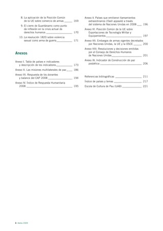 8. La aplicación de la Posición Común               Anexo V. Países que emitieron llamamientos
        de la UE sobre comercio de armas ______ 169         extraordinarios (flash appeals) a través
                                                            del sistema de Naciones Unidas en 2008 ____ 196
     9. El cierre de Guantánamo como punto
        de inflexión en la crisis actual de              Anexo VI. Posición Común de la UE sobre
        derechos humanos ____________________ 170           Exportaciones de Tecnología Militar y
                                                            Equipamientos _______________________________ 197
    10. La resolución 1820 sobre violencia
        sexual como arma de guerra ____________ 171      Anexo VII. Embargos de armas vigentes decretados
                                                            por Naciones Unidas, la UE y la OSCE _______ 200
                                                         Anexo VIII: Resoluciones y decisiones emitidas
                                                            por el Consejo de Derechos Humanos
Anexos                                                      de Naciones Unidas__________________________ 201
                                                         Anexo IX. Indicador de Construcción de paz
Anexo I. Tabla de países e indicadores
                                                            posbélica ____________________________________ 206
   y descripción de los indicadores______________ 173
Anexo II. Las misiones multilaterales de paz _____ 186
Anexo III. Respuesta de los donantes
                                                         Referencias bibliográficas _______________________ 211
   y balance del CAP 2008 _____________________ 194
                                                         Índice de países y temas ________________________ 217
Anexo IV. Índice de Respuesta Humanitaria
   2008 ________________________________________ 195     Escola de Cultura de Pau (UAB) _________________ 221




6 Alerta 2009
 
