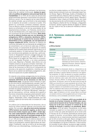 Respecto a los factores que motivaron las tensiones,        se situó en niveles medios y un 20% en altos. Los con-
todas ellas de carácter multicausal, destaca la oposi-      textos donde la tensión tuvo una intensidad mayor fue-
ción a la política del gobierno como principal factor de    ron Kenya, Nigeria, RD Congo, Sudán y Zimbabwe en el
inestabilidad. En un 43% de los casos las actuaciones       continente africano; Bolivia y Perú en América; Tíbet y
gubernamentales generaron movimientos de oposición          Turquestán Oriental en China, Nepal (Terai), Pakistán y
política y social, y en la mayoría de los casos también     Tailandia en Asia; Líbano en Oriente Medio; así como
de carácter armado, que se enfrentó a las autoridades       los dos escenarios de conflictividad en la zona del Cáu-
con el objetivo de acceder o erosionar el poder. Ello       caso (Abjasia y Osetia del Sur en Georgia, y Daguestán
generó en numerosos contextos protestas masivas,            en Rusia), donde la guerra abierta de agosto en Osetia
como en Bolivia, donde los posicionamientos del presi-      del Sur captó el foco de la atención mediática interna-
dente se enfrentaron a los de las autoridades de los        cional.
departamentos orientales, o en Tailandia, donde sema-
nas de manifestaciones y de cargas policiales provoca-
ron la dimisión de dos primeros ministros. Otros facto-
res de la violencia tuvieron que ver con demandas de        2.3. Tensiones: evolución anual
autogobierno (30%) y elementos identitarios (40%);          por regiones
con la disputa por el control de los recursos (20%) o
del territorio (11%); y, finalmente, con una oposición al
sistema establecido (21%). Mientras la mayoría de           África
conflictos derivados de una demanda de autogobierno
se concentraron, con un tercio en cada caso, en Africa,     a) África Austral
Asia y Europa, el componente de oposición al sistema
establecido se reveló especialmente significativo en el     Comoras
continente asiático. En este territorio hubo el 60% de
                                                            Intensidad:          2
las reivindicaciones globales de este tipo, particular-
                                                            Evolución:
mente en Bangladesh (tensión protagonizada por dos
grupos armados de oposición, el JMB y el PBCP), en          Tipología:           Autogobierno
China (tanto en la región del Tíbet como en la provin-                           Interna internacionalizada
cia del Turquestán Oriental), y en otros escenarios         Actores:             Gobierno de la Unión de las Comoras
como Laos, Myanmar y Pakistán, éste último con una                               ostentado por Grand Comora, Gobierno
notable presencia de grupos armados islamistas. Un                               regional de Anjouan, Gobierno regional
análisis por continentes revela que la causa más exten-                          de Moheli y misión de la UA
dida de las tensiones en África es el componente de         Síntesis:
recursos y de oposición al gobierno, mientras que en        El archipiélago ha atravesado desde su independencia de
Asia lo es la cuestión de identidad y autogobierno, ade-    Francia en 1975 un historial de inestabilidad con hasta 20
más de la oposición al poder establecido.                   golpes de Estado e intentos fallidos de derrocar a los regíme-
                                                            nes existentes. En 2001 se alcanzó un acuerdo constitucio-
En relación a los actores protagonistas de los enfrenta-    nal por el que se establecía una república federal con presi-
mientos, la existencia de grupos armados constituyó un      dencias rotatorias cada cuatro años entre las islas de Gran
elemento definitorio de las tensiones en más de la          Comora, Anjouan y Moheli. El clérigo Ahmed Abdallah Moha-
mitad de los casos. Los grupos fueron diversos y su gra-    med Sambi, de Anjouan, venció en las elecciones de mayo de
do de articulación extremadamente variable, pero en         2006 y se convirtió en el nuevo presidente de la Unión. Des-
todo caso, su actividad fue desestabilizadora. El abani-    de 2006, el presidente golpista de Anjouan, Mohamed Bacar,
co de actores es extremadamente amplio: desde grupos        rechazó colaborar con la presidencia de la Unión, y en julio de
armados de sólida implantación, como Hezbollah en el        2007 se celebraron elecciones en el archipiélago, que fueron
Líbano o el MNLF en Filipinas (Mindanao), hasta gru-        declaradas ilegales en la isla de Anjouan debido a irregulari-
pos de mercenarios, milicias, señores de la guerra o        dades, según el Gobierno y la UA, aunque Bacar se atribuyó
facciones remanentes de grupos prácticamente inacti-        una amplia victoria y continuó gobernando por la fuerza. Des-
vos, como son los casos de la Región del Río Mano,          de entonces, se ha constatado una tensión creciente.
Nigeria, Tadyikistán o Perú, respectivamente, que han
hecho su aparición de forma más circunstancial o más        El archipiélago de Comoras sufrió una escalada de la
reciente.                                                   tensión en el primer trimestre de 2008 como conse-
                                                            cuencia de la invasión de las Fuerzas Armadas y de una
Un análisis de la intensidad de las tensiones y de su       fuerza de la UA para recuperar el control de la isla
evolución ofrece también algunas conclusiones rele-         rebelde de Anjouan y capturar a su presidente, Moha-
vantes. Por una parte, más de un tercio de las tensiones    med Bacar, el 25 de marzo. Previamente, la UA había
(39%) tuvieron una evolución negativa, es decir la vio-     revisado su papel en la crisis dando luz verde a una
lencia tuvo niveles mayores que en 2007, siendo algu-       acción militar por parte del Gobierno de la Unión ante
nos casos especialmente significativos como Kenya a         el fracaso de las iniciativas diplomáticas previas para
principios de año, Perú por la actividad armada de Sen-     superar la tensión, ya que Bacar había rechazado la
dero Luminoso o toda la zona del Cáucaso. En cambio,        celebración de un nuevo proceso electoral supervisado
en un 19% de los contextos la violencia decreció res-       por la UA o el exilio a otro país. Bacar consiguió huir a
pecto al año anterior, mientras que en un 42% de los        la vecina isla francesa de Mayotte, donde solicitó asilo
casos no se produjeron cambios significativos de inten-     y fue trasladado a la isla de La Reunión. Francia recha-
sidad. Finalmente, más de un tercio de las tensiones        zó conceder el asilo a Bacar, aunque se negó a extradi-
(40%) tuvo una intensidad baja, mientras que un 40%         tarlo al archipiélago, tal y como habían solicitado la UA


                                                                                                               Tensiones 53
 