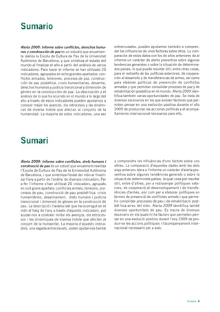 Sumario

Alerta 2009: Informe sobre conflictos, derechos huma-         entrecruzados, pueden ayudarnos también a compren-
nos y construcción de paz es un estudio que anualmen-         der las influencias de unos factores sobre otros. La com-
te realiza la Escola de Cultura de Pau de la Universitat      paración de estos datos con los de años anteriores da al
Autònoma de Barcelona, y que sintetiza el estado del          informe un carácter de alerta preventiva sobre algunas
mundo al finalizar el año a partir del análisis de varios     tendencias generales o sobre la situación de determina-
indicadores. Para hacer el informe se han utilizado 20        dos países, lo que puede resultar útil, entre otras cosas,
indicadores, agrupados en ocho grandes apartados: con-        para el rediseño de las políticas exteriores, de coopera-
flictos armados, tensiones, procesos de paz, construc-        ción al desarrollo y de transferencias de armas, así como
ción de paz posbélica, crisis humanitarias, desarme,          para elaborar políticas de prevención de conflictos
derechos humanos y justicia transicional y dimensión de       armados y que permitan consolidar procesos de paz y de
género en la construcción de paz. La descripción y el         rehabilitación posbélica en el mundo. Alerta 2009 iden-
análisis de lo que ha ocurrido en el mundo a lo largo del     tifica también varias oportunidades de paz. Se trata de
año a través de estos indicadores pueden ayudarnos a          diversos escenarios en los que existen factores que per-
conocer mejor los avances, los retrocesos y las dinámi-       miten pensar en una evolución positiva durante el año
cas de diversa índole que afectan al conjunto de la           2009 de producirse las acciones políticas y el acompa-
humanidad. La mayoría de estos indicadores, una vez           ñamiento internacional necesarios para ello.




Sumari

Alerta 2009: Informe sobre conflictes, drets humans i         a comprendre les influències d'uns factors sobre uns
construcció de pau és un estudi que anualment realitza        altres. La comparació d'aquestes dades amb les dels
l’Escola de Cultura de Pau de la Universitat Autònoma         anys anteriors dóna a l'informe un caràcter d'alerta pre-
de Barcelona, i que sintetitza l'estat del món al finalit-    ventiva sobre algunes tendències generals o sobre la
zar l'any a partir de l'anàlisi de diversos indicadors. Per   situació de determinats països, la qual cosa pot resultar
a fer l’informe s'han utilitzat 20 indicadors, agrupats       útil, entre d’altres, per a redissenyar polítiques exte-
en vuit grans apartats: conflictes armats, tensions, pro-     riors, de cooperació al desenvolupament i de transfe-
cessos de pau, construcció de pau postbèl·lica, crisis        rències d'armes, així com per a elaborar polítiques en
humanitàries, desarmament, drets humans i justícia            termes de prevenció de conflictes armats i que perme-
transicional i dimensió de gènere en la construcció de        tin consolidar processos de pau i de rehabilitació post-
pau. La descripció i l'anàlisi del que ha ocorregut en el     bèl·lica arreu del món. Alerta 2009 identifica també
món al llarg de l'any a través d'aquests indicadors, pot      diverses oportunitats de pau. Es tracta de diversos
ajudar-nos a conèixer millor els avenços, els retroces-       escenaris en els quals hi ha factors que permeten pen-
sos i les dinàmiques de diversa índole que afecten al         sar en una evolució positiva durant l'any 2009 de pro-
conjunt de la humanitat. La majoria d'aquests indica-         duir-se les accions polítiques i l'acompanyament inter-
dors, una vegada entrecreuats, poden ajudar-nos també         nacional necessaris per a això.




                                                                                                               Sumario 9
 