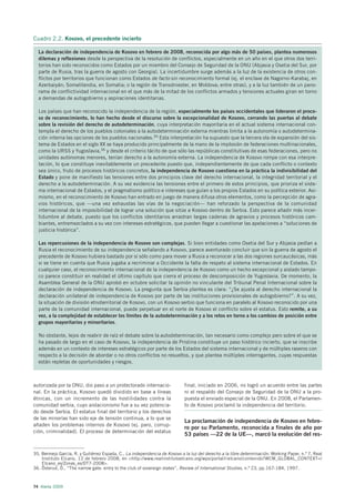 Cuadro 2.2. Kosovo, el precedente incierto

  La declaración de independencia de Kosovo en febrero de 2008, reconocida por algo más de 50 países, plantea numerosos
  dilemas y reflexiones desde la perspectiva de la resolución de conflictos, especialmente en un año en el que otros dos terri-
  torios han sido reconocidos como Estados por un miembro del Consejo de Seguridad de la ONU (Abjasia y Osetia del Sur, por
  parte de Rusia, tras la guerra de agosto con Georgia). La incertidumbre surge además a la luz de la existencia de otros con-
  flictos por territorios que funcionan como Estados de facto sin reconocimiento formal (ej. el enclave de Nagorno-Karabaj, en
  Azerbaiyán; Somalilandia, en Somalia; o la región de Transdniester, en Moldova; entre otras), y a la luz también de un pano-
  rama de conflictividad internacional en el que más de la mitad de los conflictos armados y tensiones actuales giran en torno
  a demandas de autogobierno y aspiraciones identitarias.

  Los países que han reconocido la independencia de la región, especialmente los países occidentales que lideraron el proce-
  so de reconocimiento, lo han hecho desde el discurso sobre la excepcionalidad de Kosovo, cerrando las puertas al debate
  sobre la revisión del derecho de autodeterminación, cuya interpretación mayoritaria en el actual sistema internacional con-
  templa el derecho de los pueblos coloniales a la autodeterminación externa mientras limita a la autonomía o autodetermina-
  ción interna las opciones de los pueblos nacionales.35 Esta interpretación ha supuesto que la tercera ola de expansión del sis-
  tema de Estados en el siglo XX se haya producido principalmente de la mano de la implosión de federaciones multinacionales,
  como la URSS y Yugoslavia,36 y desde el criterio tácito de que sólo las repúblicas constitutivas de esas federaciones, pero no
  unidades autónomas menores, tenían derecho a la autonomía externa. La independencia de Kosovo rompe con esa interpre-
  tación, lo que constituye inevitablemente un precedente puesto que, independientemente de que cada conflicto o contexto
  sea único, fruto de procesos históricos concretos, la independencia de Kosovo cuestiona en la práctica la indivisibilidad del
  Estado y pone de manifiesto las tensiones entre dos principios clave del derecho internacional, la integridad territorial y el
  derecho a la autodeterminación. A su vez evidencia las tensiones entre el primero de estos principios, que prioriza el siste-
  ma internacional de Estados, y el pragmatismo político e intereses que guían a los propios Estados en su política exterior. Asi-
  mismo, en el reconocimiento de Kosovo han entrado en juego de manera difusa otros elementos, como la percepción de agra-
  vios históricos, que —una vez exhaustas las vías de la negociación— han reforzado la perspectiva de la comunidad
  internacional de la imposibilidad de lograr una solución que sitúe a Kosovo dentro de Serbia. Esto parece añadir más incer-
  tidumbre al debate, puesto que los conflictos identitarios arrastran largas cadenas de agravios y procesos históricos cam-
  biantes, entremezclados a su vez con intereses estratégicos, que pueden llegar a cuestionar las apelaciones a “soluciones de
  justicia histórica”.

  Las repercusiones de la independencia de Kosovo son complejas. Si bien entidades como Osetia del Sur y Abjasia pedían a
  Rusia el reconocimiento de su independencia señalando a Kosovo, parece aventurado concluir que sin la guerra de agosto el
  precedente de Kosovo hubiera bastado por sí sólo como para mover a Rusia a reconocer a las dos regiones surcaucásicas, más
  si se tiene en cuenta que Rusia jugaba a recriminar a Occidente la falta de respeto al sistema internacional de Estados. En
  cualquier caso, el reconocimiento internacional de la independencia de Kosovo como un hecho excepcional y aislado tampo-
  co parece constituir en realidad el último capítulo que cierra el proceso de descomposición de Yugoslavia. De momento, la
  Asamblea General de la ONU aprobó en octubre solicitar la opinión no vinculante del Tribunal Penal Internacional sobre la
  declaración de independencia de Kosovo. La pregunta que Serbia plantea es clara: “¿Se ajusta al derecho internacional la
  declaración unilateral de independencia de Kosovo por parte de las instituciones provisionales de autogobierno?”. A su vez,
  la situación de división etnoterritorial de Kosovo, con un Kosovo serbio que funciona en paralelo al Kosovo reconocido por una
  parte de la comunidad internacional, puede perpetuar en el norte de Kosovo el conflicto sobre el estatus. Esto remite, a su
  vez, a la complejidad de establecer los límites de la autodeterminación y a los retos en torno a los cambios de posición entre
  grupos mayoritarios y minoritarios.

  No obstante, lejos de reabrir de raíz el debate sobre la autodeterminación, tan necesario como complejo pero sobre el que se
  ha pasado de largo en el caso de Kosovo, la independencia de Pristina constituye un paso histórico incierto, que se inscribe
  además en un contexto de intereses estratégicos por parte de los Estados del sistema internacional y de múltiples raseros con
  respecto a la decisión de abordar o no otros conflictos no resueltos, y que plantea múltiples interrogantes, cuyas respuestas
  están repletas de oportunidades y riesgos.



autorizada por la ONU, dio paso a un protectorado internacio-               final, iniciado en 2006, no logró un acuerdo entre las partes
nal. En la práctica, Kosovo quedó dividido en base a líneas                 ni el respaldo del Consejo de Seguridad de la ONU a la pro-
étnicas, con un incremento de las hostilidades contra la                    puesta el enviado especial de la ONU. En 2008, el Parlamen-
comunidad serbia, cuyo aislacionismo fue a su vez potencia-                 to de Kosovo proclamó la independencia del territorio.
do desde Serbia. El estatus final del territorio y los derechos
de las minorías han sido eje de tensión continua, a lo que se
                                                                            La proclamación de independencia de Kosovo en febre-
añaden los problemas internos de Kosovo (ej. paro, corrup-
                                                                            ro por su Parlamento, reconocida a finales de año por
ción, criminalidad). El proceso de determinación del estatus
                                                                            53 países —22 de la UE—, marcó la evolución del res-


35. Bermejo García, R. y Gutiérrez Espada, C., La independencia de Kosovo a la luz del derecho a la libre determinación. Working Paper, n.º 7, Real
    Instituto Elcano, 12 de febrero 2008, en <http://www.realinstitutoelcano.org/wps/portal/rielcano/contenido?WCM_GLOBAL_CONTEXT=/
    Elcano_es/Zonas_es/DT7-2008>.
36. Österud, Ö., “The narrow gate: entry to the club of sovereign states”, Review of International Studies, n.º 23, pp.167-184, 1997.



74 Alerta 2009
 