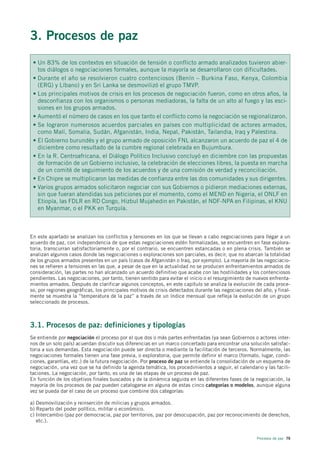 3. Procesos de paz
 • Un 83% de los contextos en situación de tensión o conflicto armado analizados tuvieron abier-
   tos diálogos o negociaciones formales, aunque la mayoría se desarrollaron con dificultades.
 • Durante el año se resolvieron cuatro contenciosos (Benín – Burkina Faso, Kenya, Colombia
   (ERG) y Líbano) y en Sri Lanka se desmovilizó el grupo TMVP.
 • Los principales motivos de crisis en los procesos de negociación fueron, como en otros años, la
   desconfianza con los organismos o personas mediadoras, la falta de un alto al fuego y las esci-
   siones en los grupos armados.
 • Aumentó el número de casos en los que tanto el conflicto como la negociación se regionalizaron.
 • Se lograron numerosos acuerdos parciales en países con multiplicidad de actores armados,
   como Malí, Somalia, Sudán, Afganistán, India, Nepal, Pakistán, Tailandia, Iraq y Palestina.
 • El Gobierno burundés y el grupo armado de oposición FNL alcanzaron un acuerdo de paz el 4 de
   diciembre como resultado de la cumbre regional celebrada en Bujumbura.
 • En la R. Centroafricana, el Diálogo Político Inclusivo concluyó en diciembre con las propuestas
   de formación de un Gobierno inclusivo, la celebración de elecciones libres, la puesta en marcha
   de un comité de seguimiento de los acuerdos y de una comisión de verdad y reconciliación.
 • En Chipre se multiplicaron las medidas de confianza entre las dos comunidades y sus dirigentes.
 • Varios grupos armados solicitaron negociar con sus Gobiernos o pidieron mediaciones externas,
   sin que fueran atendidas sus peticiones por el momento, como el MEND en Nigeria, el ONLF en
   Etiopía, las FDLR en RD Congo, Hizbul Mujahedin en Pakistán, el NDF-NPA en Filipinas, el KNU
   en Myanmar, o el PKK en Turquía.



En este apartado se analizan los conflictos y tensiones en los que se llevan a cabo negociaciones para llegar a un
acuerdo de paz, con independencia de que estas negociaciones estén formalizadas, se encuentren en fase explora-
toria, transcurran satisfactoriamente o, por el contrario, se encuentren estancadas o en plena crisis. También se
analizan algunos casos donde las negociaciones o exploraciones son parciales, es decir, que no abarcan la totalidad
de los grupos armados presentes en un país (casos de Afganistán o Iraq, por ejemplo). La mayoría de las negociacio-
nes se refieren a tensiones en las que, a pesar de que en la actualidad no se producen enfrentamientos armados de
consideración, las partes no han alcanzado un acuerdo definitivo que acabe con las hostilidades y los contenciosos
pendientes. Las negociaciones, por tanto, tienen sentido para evitar el inicio o el resurgimiento de nuevos enfrenta-
mientos armados. Después de clarificar algunos conceptos, en este capítulo se analiza la evolución de cada proce-
so, por regiones geográficas, los principales motivos de crisis detectados durante las negociaciones del año, y final-
mente se muestra la “temperatura de la paz” a través de un índice mensual que refleja la evolución de un grupo
seleccionado de procesos.



3.1. Procesos de paz: definiciones y tipologías
Se entiende por negociación el proceso por el que dos o más partes enfrentadas (ya sean Gobiernos o actores inter-
nos de un solo país) acuerdan discutir sus diferencias en un marco concertado para encontrar una solución satisfac-
toria a sus demandas. Esta negociación puede ser directa o mediante la facilitación de terceros. Normalmente, las
negociaciones formales tienen una fase previa, o exploratoria, que permite definir el marco (formato, lugar, condi-
ciones, garantías, etc.) de la futura negociación. Por proceso de paz se entiende la consolidación de un esquema de
negociación, una vez que se ha definido la agenda temática, los procedimientos a seguir, el calendario y las facili-
taciones. La negociación, por tanto, es una de las etapas de un proceso de paz.
En función de los objetivos finales buscados y de la dinámica seguida en las diferentes fases de la negociación, la
mayoría de los procesos de paz pueden catalogarse en alguna de estas cinco categorías o modelos, aunque alguna
vez se pueda dar el caso de un proceso que combine dos categorías:

a) Desmovilización y reinserción de milicias y grupos armados.
b) Reparto del poder político, militar o económico.
c) Intercambio (paz por democracia, paz por territorios, paz por desocupación, paz por reconocimiento de derechos,
   etc.).


                                                                                                      Procesos de paz 79
 
