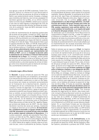 que agrupa a más de 50 ONG sudanesas, Sudan Con-              Banda, los primeros ministros de Rwanda y Tanzania,
sortium, publicó un informe en el que denunciaba el           el vicepresidente de Kenya y participante en el proceso
secuestro de miles de personas de etnias no árabes en         mediador, Kalonzo Musyoka, el presidente de la Comi-
Darfur que posteriormente serían forzadas a trabajar          sión de la UA, Jean Ping, y el mediador principal sura-
para miembros del Ejército y las milicias janjaweed. El       fricano, Charles Nkaqula, entre otros. Según el comuni-
secretario general de la ONU, en su último informe            cado anunciado tras la cumbre ambas partes se
sobre la misión de paz UNAMID, señaló que al concluir         comprometieron a un alto el fuego definitivo, a la modi-
el año sólo se había logrado el despliegue del 53% de         ficación del nombre del grupo armado para evitar las
las tropas necesarias para afrontar las tareas de protec-     connotaciones étnicas, como requisito para que las
ción de la población, lejos del 80% estimado inicial-         FNL puedan registrarse como partido político, tal y
mente para el 2008.                                           como establece la Constitución, a un reparto del poder
                                                              y al desarme del grupo armado. Además, el comunica-
La falta de implementación de aspectos sustanciales           do destacaba que el presidente Pierre Nkurunziza se
del acuerdo de paz global, firmado en 2005, elevó las         comprometía a integrar a las FNL, a ceder 33 cargos en
tensiones en la región petrolera de Sudán Meridional,         el Gobierno a miembros de las FNL, y a proceder a la
donde el SPLA se enfrentó con milicias de la tribu ára-       liberación de todos los prisioneros políticos y a los com-
be misseriya apoyadas por tropas del Ejército sudanés         batientes que haya entre ellos, que deberán dirigirse a
en Abyei en el mes de mayo.2 Esta situación llevó a que       las áreas de acantonamiento El comunicado añadía que
el partido presidencial, NCP, y el SPLM, brazo político       la implementación del acuerdo alcanzado tenía que
del SPLA, reiniciaron el diálogo sobre la delimitación        ponerse en marcha antes del 31 de diciembre.
de la frontera norte-sur. Finalmente se optó por la cre-
ación de una administración interina para Abyei, ges-         Sobre el proceso que se sigue en el Chad, los órganos
tionada de manera conjunta por representantes del             militares de la UE dieron luz verde en el mes de enero
SPLM y el NCP, además de trasladar la decisión sobre          a la misión de mantenimiento de la paz de la UE en la
la delimitación de la frontera al Tribunal Internacional      frontera entre Chad y la R. Centroafricana (EUFOR
de Arbitraje de La Haya. Sin embargo, ambas partes            RCA/TCHAD). Ante las dificultades para dar continui-
aumentaron su presencia militar en el terreno, así como       dad a los diálogos de paz, el presidente Déby solicitó de
las prácticas de reclutamiento en Kordofán Meridional,        nuevo ayuda a su homólogo libio, Muammar al-Gadda-
contradiciendo su voluntad expresa de utilizar el diálo-      fi, para restaurar la paz en el país. Por su lado, el envia-
go como único mecanismo para la resolución de dispu-          do del grupo armado de oposición RFC, Adoum Des-
tas y aumentando la tensión en la zona.                       allah, se reunió con el negociador del Gobierno, Adoum
                                                              Togoi. Posteriormente se iniciaron contactos en Trípoli
                                                              entre el Gobierno chadiano y una delegación del RFC,
c) Grandes Lagos y África Central                             liderado por Timane Erdimi. El presidente chadiano
                                                              Idriss Déby, sin embargo, reiteró su rechazo al diálogo
En Burundi, el grupo armado de oposición FNL que              con la coalición rebelde Alianza Nacional, a la que acu-
mantiene negociaciones con el Gobierno, se reincorpo-         só de estar apoyada por Sudán, prueba de ello es que
ró al mecanismo de verificación del alto al fuego y acor-     los principales líderes de la rebelión chadiana se reu-
dó con el mediador sudafricano un plan en dos fases:          nieron en Jartum para organizar una dirección política
los primeros seis meses se centrarían exclusivamente          común, con el objetivo de relanzar la oposición al régi-
en la finalización de la desmovilización, desarme y           men de Idriss Déby. A finales de noviembre, los movi-
reintegración de los combatientes de las FNL en los           mientos rebeldes del este del país decidieron unirse en
cuerpos y fuerzas de seguridad. En lo relativo al reco-       el seno de una nueva estructura denominada Unión de
nocimiento como partido político, desde el lado guber-        las Fuerzas de la Resistencia (UFR). Tras diversas
namental se advirtió que el grupo debería primero cam-        semanas de negociación en Jartum, esta nueva coali-
biar su nombre, ya que la actual constitución prohíbe         ción incluyó la Alianza Nacional (unión de una decena
que los partidos tengan una etiqueta étnica. Inicial-         de grupos rebeldes) encabezada por el general Nouri, a
mente, las FNL mantuvieron una actitud negativa hacia         su vez líder de la UFDD, el UFDD-Fundamental de
esta condición. Es de destacar sin embargo que en             Abdelwahid About Mackaye, el RFC de Timane Erdimi
agosto se celebró una entrevista entre el presidente          (a pesar de que ya había entrado en un inicio de diálogo
Pierre Nkurunziza y el líder de las FNL, Agathon Rwasa,       con el Gobierno) y el UFCD del coronel Adouma Hassa-
por primera vez desde junio de 2007. Los dos líderes          ballah. En un manifiesto firmado por los diferentes
decidieron reunirse dos veces por semana, mostrando           líderes, éstos prometieron una transición de 18 meses
un interés en terminar con el conflicto. El 4 de diciem-      tras la caída del régimen de Idris Déby. La UFR tendría
bre, el Gobierno burundés y el grupo armado de oposi-         un presidente y cuatro vicepresidentes. En noviembre,
ción FNL alcanzaron un acuerdo de paz como resultado          el secretario general de la ONU propuso el envío de una
de la cumbre regional celebrada en Bujumbura. A la            misión de mantenimiento de la paz de 6.000 cascos
cumbre asistieron, además del presidente Pierre Nku-          azules que reemplazaría a la EUFOR.
runziza y el líder de las FNL, Agathon Rwasa, el presi-
dente ugandés y líder de la Iniciativa Regional de Paz        Respecto al conflicto en la R. Centroafricana, es de
(que agrupa a una veintena de países), Yoweri Museve-         señalar que se produjeron divisiones en el seno del gru-
ni, y otros líderes de la región y actores clave en el pro-   po armado de oposición UFDR. Michel Djotodia y Aba-
ceso de paz, como el presidente de Zambia, Rupiah             kar Sabone, presidente y portavoz del UFDR, fueron


2. Véase el capítulo 2 (Tensiones).



84 Alerta 2009
 