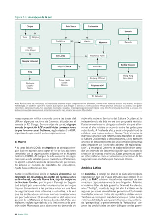 Figura 3.1. Los espejos de la paz


               Chipre                                          País Vasco                 Cachemira

                                                                                                                                       Somalia

         Suiza       Bélgica
                                                   Sudáfrica                         Irlanda                                           Rwanda
                                                                                                        Myanmar

                Italia
            (Alto Adige)

                                                   Sri Lanka                                 Indonesia-Aceh

         Georgia (Abjasia)
                                                                                                                                   Serbia (Kosovo)
                                                     Filipinas-MILF                              Tailandia

                 Iraq
                                                                                                                                      Hong Kong
                                                                                            Xinjiang (China)                          Islas Aland
                                                      Timor-Leste
             Alemania                                   Sudán
              España                                    Bosnia                                 Filipinas-NDF
               Suiza


                                                                                                El Salvador


Nota: Aunque todos los conflictos y sus respectivos procesos de paz o negociación son diferentes, suelen existir aspectos en cada uno de ellos, sea por su
metodología, sus objetivos o por otras razones, que explican que atraigan la atención. En este cuadro se reflejan procesos en los que sus actores, sean guber-
namentales o actores armados, han estudiado, observado o viajado a otras regiones para conocer más de cerca cómo hicieron para desarrollar su proceso, cre-
ándose interesantes espejos donde encontrar inspiración para encarar las propias dificultades.



nueva operación militar conjunta contra las bases del                             soberanía sobre el territorio del Sáhara Occidental, la
LRA en el parque nacional de Garamba, situadas en el                              independencia de éste no era una propuesta realista.
noreste de RD Congo. En otro orden de cosas, el grupo                             Posteriormente se vio obligado a dimitir, sin que al ter-
armado de oposición ADF acordó iniciar conversaciones                             minar el año hubiera un acuerdo entre las partes para
de paz formales con el Gobierno, según destacó la OIM,                            substituirlo. A finales de año, y ante la imposibilidad de
organización que medió en las negociaciones.                                      celebrar una nueva ronda en Nueva York, el monarca
                                                                                  marroquí anunció una reforma para transferir el poder
                                                                                  al Sáhara Occidental y a otras regiones. El rey también
d) Magreb                                                                         anunció el establecimiento de una comisión consultiva
                                                                                  para proponer un “concepto general de regionaliza-
A lo largo del año 2008, en Argelia no se consiguió nin-                          ción”, y encargó al Gobierno la elaboración de un borra-
gún tipo de avance para lograr el fin de las acciones                             dor de proyecto de descentralización que incluyera la
terroristas de la organización al-Qaeda en el Magreb                              creación de nuevas provincias. Estas propuestas podrí-
Islámico (OQMI). Al margen de esta ausencia de nego-                              an interpretarse como el abandono provisional de las
ciaciones, es de señalar que en noviembre el Parlamen-                            negociaciones mediadas por Naciones Unidas.
to aprobó la modificación de la Constitución permitien-
do ampliar el número de mandatos del presidente,
fijado hasta entonces en dos.                                                     América Latina

Sobre el contencioso sobre el Sáhara Occidental, se                               En Colombia, a lo largo del año no se pudo abrir ninguna
celebraron sin resultados dos rondas de negociaciones                             negociación con los grupos armados que operan en el
en Manhasset, cerca de Nueva York, bajo los auspicios                             país. Las FARC sufrieron importantes reveses al ser ase-
de Naciones Unidas, por lo que el Consejo de Seguri-                              sinados o capturados varios de sus dirigentes. Además,
dad adoptó por unanimidad una resolución en la que                                el máximo líder de ésta guerrilla, Manuel Marulanda,
hizo un llamamiento a las partes a entrar en una fase                             alias “Tirofijo”, murió a lo largo del año. La liberación de
de negociaciones más intensiva y sustantiva, a la vez                             algunas personas secuestradas generó multitudinarias
que les emplazaba a continuar con las conversaciones                              manifestaciones en contra de la práctica del secuestro.
sin precondiciones. El enviado especial del secretario                            También se produjeron manifestaciones en contra de las
general de la ONU para el Sáhara Occidental, Peter van                            víctimas del Estado y del paramilitarismo. Así, la llama-
Walsum, declaró que debido a la inexistencia de pre-                              da “parapolítica” y posteriormente la “farcpolítica” ale-
sión sobre Marruecos para abandonar su demanda de                                 jaron las posibilidades de abrir diálogos con las guerri-


86 Alerta 2009
 
