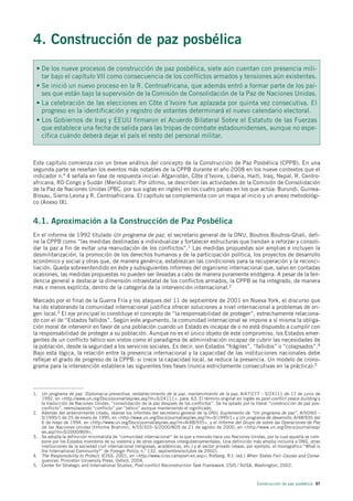 4. Construcción de paz posbélica
 • De los nueve procesos de construcción de paz posbélica, siete aún cuentan con presencia mili-
   tar bajo el capítulo VII como consecuencia de los conflictos armados y tensiones aún existentes.
 • Se inició un nuevo proceso en la R. Centroafricana, que además entró a formar parte de los paí-
   ses que están bajo la supervisión de la Comisión de Consolidación de la Paz de Naciones Unidas.
 • La celebración de las elecciones en Côte d´Ivoire fue aplazada por quinta vez consecutiva. El
   progreso en la identificación y registro de votantes determinará el nuevo calendario electoral.
 • Los Gobiernos de Iraq y EEUU firmaron el Acuerdo Bilateral Sobre el Estatuto de las Fuerzas
   que establece una fecha de salida para las tropas de combate estadounidenses, aunque no espe-
   cífica cuándo deberá dejar el país el resto del personal militar.



Este capítulo comienza con un breve análisis del concepto de la Construcción de Paz Posbélica (CPPB). En una
segunda parte se reseñan los eventos más notables de la CPPB durante el año 2008 en los nueve contextos que el
indicador n.º 4 señala en fase de respuesta inicial: Afganistán, Côte d’Ivoire, Liberia, Haití, Iraq, Nepal, R. Centro-
africana, RD Congo y Sudán (Meridional). Por último, se describen las actividades de la Comisión de Consolidación
de la Paz de Naciones Unidas (PBC, por sus siglas en inglés) en los cuatro países en los que actúa: Burundi, Guinea-
Bissau, Sierra Leona y R. Centroafricana. El capítulo se complementa con un mapa al inicio y un anexo metodológi-
co (Anexo IX).


4.1. Aproximación a la Construcción de Paz Posbélica
En el informe de 1992 titulado Un programa de paz, el secretario general de la ONU, Boutros Boutros-Ghali, defi-
ne la CPPB como “las medidas destinadas a individualizar y fortalecer estructuras que tiendan a reforzar y consoli-
dar la paz a fin de evitar una reanudación de los conflictos”.1 Las medidas propuestas son amplias e incluyen la
desmilitarización, la promoción de los derechos humanos y de la participación política, los proyectos de desarrollo
económico y social y otras que, de manera genérica, establezcan las condiciones para la recuperación y la reconci-
liación. Queda sobreentendido en éste y subsiguientes informes del organismo internacional que, salvo en contadas
ocasiones, las medidas propuestas no pueden ser llevadas a cabo de manera puramente endógena. A pesar de la ten-
dencia general a destacar la dimensión intraestatal de los conflictos armados, la CPPB se ha integrado, de manera
más o menos explícita, dentro de la categoría de la intervención internacional.2

Marcado por el final de la Guerra Fría y los ataques del 11 de septiembre de 2001 en Nueva York, el discurso que
ha ido elaborando la comunidad internacional justifica ofrecer soluciones a nivel internacional a problemas de ori-
gen local.3 El eje principal lo constituye el concepto de “la responsabilidad de proteger”, estrechamente relaciona-
do con el de “Estados fallidos”. Según este argumento, la comunidad internacional se impone a sí misma la obliga-
ción moral de intervenir en favor de una población cuando un Estado es incapaz de o no está dispuesto a cumplir con
la responsabilidad de proteger a su población. Aunque no es el único objeto de este compromiso, los Estados emer-
gentes de un conflicto bélico son vistos como el paradigma de administración incapaz de cubrir las necesidades de
la población, desde la seguridad a los servicios sociales. Es decir, son Estados “frágiles”, “fallidos” o “colapsados”.4
Bajo esta lógica, la relación entre la presencia internacional y la capacidad de las instituciones nacionales debe
reflejar el grado de progreso de la CPPB: si crece la capacidad local, se reduce la presencia. Un modelo de crono-
grama para la intervención establece las siguientes tres fases (nunca estrictamente consecutivas en la práctica):5



1. Un programa de paz. Diplomacia preventiva, restablecimiento de la paz, mantenimiento de la paz, A/47/277 – S/24111 de 17 de junio de
   1992, en <http://www.un.org/Docs/journal/asp/ws.asp?m=S/24111>, para. 63. El término original en inglés es post-conflict peace-building y
   la traducción de Naciones Unidas, “consolidación de la paz después de los conflictos”. Se ha optado por la literal “construcción de paz pos-
   conflicto”, reemplazando “conflicto” por “bélico” aunque manteniendo el significado.
2. Además del anteriormente citado, véanse los informes del secretario general de la ONU Suplemento de “Un programa de paz”, A/50/60 –
   S/1995/1 de 25 de enero de 1995, en <http://www.un.org/Docs/journal/asp/ws.asp?m=S/1995/1> y Un programa de desarrollo, A/48/935 del
   6 de mayo de 1994, en <http://www.un.org/Docs/journal/asp/ws.asp?m=A/48/935>, y el Informe del Grupo de sobre las Operaciones de Paz
   de las Naciones Unidas (Informe Brahimi), A/55/305–S/2000/809 de 21 de agosto de 2000, en <http://www.un.org/Docs/journal/asp/
   ws.asp?m=S/2000/809>.
3. Se adopta la definición minimalista de “comunidad internacional” de la que a menudo hace uso Naciones Unidas, por la cual aquella se com-
   pone por los Estados miembros de su sistema y de otros organismos intergubernamentales. Una definición más amplia incluiría a ONG, otras
   instituciones de la sociedad civil internacional (religiosas, académicas, etc.) y al sector privado (véase, por ejemplo, el monográfico “What is
   the International Community?” de Foreign Policy, n.º 132, septiembre/octubre de 2002).
4. The Responsibility to Protect, ICISS, 2001, en <http://www.iciss.ca/report-en.asp>; Rotberg, R.I. (ed.) When States Fail: Causes and Conse-
   quences. Princeton University Press, Oxford, 2004.
5. Center for Strategic and International Studies, Post-conflict Reconstruction Task Framework. CSIS / AUSA, Washington, 2002.



                                                                                                                  Construcción de paz posbélica 97
 