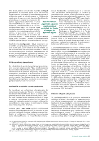 Más de 19.000 ex combatientes maoístas en Nepal              cional. No obstante, y como resultado de la firma en
permanecen acantonados desde 2006. La decisión               2007 del Acuerdo de Ouagadougou, el Gobierno y
sobre el destino final de los ex combatientes maoístas y     Naciones Unidas llevaron a cabo una ronda de consul-
el Ejército nepalí se retrasó durante el 2008 por la         tas para la elaboración del primer Documento de Estra-
celebración de elecciones a la Asamblea Constituyente        tegia de Lucha contra la Pobreza (PRSP) para el país.
y la tardanza en designar la composición del                             El intercambio entre el Ejecutivo y la comu-
comité especial que determinará el futuro         Los donantes en        nidad internacional dio como resultado la
de dichos efectivos. Se prevén posibles con- Afganistán siguieron inclusión en el documento de la consolida-
troversias como consecuencia de las dife-          manteniendo el        ción de la paz como un área prioritaria. En
rentes visiones acerca del futuro de los ex                              apoyo a los objetivos señalados en el PRSP,
combatientes maoístas expresadas por algu-
                                               control de los fondos el secretario general de la ONU sugirió al
nos de los miembros designados para dicho           al margen del        Fondo para la Consolidación de la Paz de
comité, lo que podría redundar en una             Ejecutivo afgano       Naciones Unidas (PBF) que incluyera a Côte
extensión del mandato de la misión de                                    d´Ivoire entre los países que reciben fondos
Naciones Unidas. El primer ministro, Pushpa Kamal            a través de este mecanismo de la PBC. A mediados de
Dahal, alias “Prachanda”, expresó su interés en que la       junio de 2008, el PBF asignó cinco millones de dóla-
UNMIN coordine el apoyo internacional a este proceso.        res para catalizar el proceso de paz en el país, princi-
                                                             palmente a través de la reintegración de antiguos com-
Los Gobiernos de Afganistán y EEUU presentaron en            batientes y la facilitación del diálogo político.
diciembre una propuesta para reclutar y armar a mili-
cias locales para luchar contra las milicias talibán. Es     A pesar de haberse celebrado diversas conferencias de
necesario recordar que el Gobierno de Japón ha inverti-      donantes y elaborado distintos planes de desarrollo, la
do cientos de millones de dólares para desarmar a los        gestión de los fondos de Afganistán continuó estando
grupos armados ilegales, motivo por el que esta pro-         casi exclusivamente en manos de la comunidad inter-
puesta fue rechazada por el Parlamento afgano. Final-        nacional. Esto no sólo ha evitado que se haya llevado a
mente fue aceptada por el presidente Hamid Karzai.           cabo la apropiación local de esta responsabilidad, sino
                                                             que se ha provocado una reducción de los fondos desti-
                                                             nados al país, ya que las organizaciones internaciona-
b) Desarrollo socioeconómico                                 les de cooperación han gastado una gran parte de los
                                                             fondos en seguridad y consultores externos. En un
En este ámbito, la acción humanitaria y la rehabilita-       intento de dar respuesta a este problema, el Gobierno
ción conviven estrechamente.13 Este ámbito se centra         afgano presentó su plan nacional de desarrollo, la
fundamentalmente en la facilitación del retorno y rea-       denominada Estrategia para el Desarrollo Nacional de
sentamiento de las personas refugiadas y desplazadas,        Afganistán 2008-2013 (ANDS) en la conferencia de
la seguridad alimentaria, la reconstrucción de vivien-       donantes celebrada en París el 12 de junio de 2008.
das e infraestructuras, así como servicios de asistencia     Los donantes anunciaron el compromiso de aportar
médica y social. Para el desarrollo de estas actividades     21.000 millones de dólares para nuevos proyectos de
hace falta una importante aportación económica por           ayuda pero siguieron manteniendo el control de dichos
parte de la comunidad internacional.                         fondos al margen del Ejecutivo afgano. Según el infor-
                                                             me elaborado para el Órgano de Coordinación Institu-
                                                             cional para el Socorro del Afganistán (ACBAR), se esti-
Conferencias de donantes y planes de desarrollo              ma que el dinero invertido directamente en Afganistán
                                                             es menor del 20% destinado.14
Se consideran las conferencias internacionales de
donantes organizadas por Naciones Unidas en colabo-
ración con el Banco Mundial donde se presenten las           Población refugiada y desplazada
primeras evaluaciones de necesidades para la CPPB.
En estas conferencias los donantes muestran su apoyo         Se considera que el inicio de un retorno masivo de la
a través de compromisos económicos. Los planes de            población refugiada y desplazada con apoyo de organis-
desarrollo elaborados posteriormente en colaboración         mos internacionales supondría una mejora relativa de
con el Gobierno local asignan el destino de los fondos       la situación de seguridad y las condiciones socioeconó-
desembolsados por los donantes.                              micas y, además, evidencia la necesidad de poner en
                                                             marcha actividades más a largo plazo como pueden ser
Durante 2008, Côte d´Ivoire siguió sin contar con el         la construcción de vías de comunicación y transporte,
respaldo global de una conferencia de donantes, si bien      la provisión de servicios de salud y educación o incluso
continuó recibiendo fondos a través de donantes bila-        oportunidades de empleo.15 El retorno masivo de la
terales o instituciones financieras internacionales          población refugiada y/o desplazada interna no se pro-
como el Banco Mundial o el Fondo Monetario Interna-          dujo aún en Iraq, Côte d’Ivoire y R. Centroafricana.


13. Los aspectos vinculados con la asistencia de emergencia y el restablecimiento de los servicios básicos a la población se recogen en el capítu-
    lo 5 (Crisis humanitarias).
14. Waldman, M., Falling Short, ACBAR, Kabul, 2008, en <http://www.acbar.org/ACBAR Publications/ACBAR Aid Effectiveness (25 Mar 08).pdf>;
    Torabi, Y., Afghanistan: Bringing Accountability Back In. From Subjects of Aid to Citizens of the State. Integrity Watch Afghanistan, Kabul,
    2008, en <http://www.iwaweb.org/BringingAccountabilitybackin.pdf>; Afghanistan National Development Strategy 1387 – 1391 (2008 –
    2013) A Strategy for Security, Governance, Economic Growth & Poverty Reduction, Afghanistan National Development Strategy Secretariat,
    Kabul, 2008, en <http://www.ands.gov.af/ands/final_ands/src/final/Afghanistan National Development Strategy_eng.pdf>.
15. Para más información véase el capítulo 5 (Crisis humanitarias).



                                                                                                                 Construcción de paz posbélica 101
 