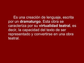 Es una creación de lenguaje, escrita por un  dramaturgo . Esta obra se caracteriza por su  virtualidad teatral , es decir, la capacidad del texto de ser representado y convertirse en una obra teatral. 