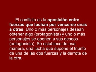 El conflicto es la  oposición entre fuerzas que luchan por vencerse unas a otras . Uno o más personajes desean obtener algo (protagonista) y uno o más personajes se oponen a sus deseos (antagonista). Se establece de esa manera, una lucha que supone el triunfo de una de las dos fuerzas y la derrota de la otra. 