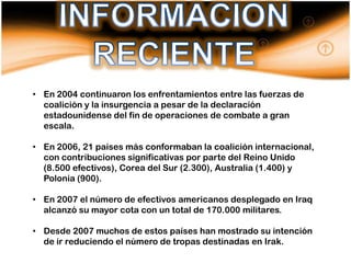 • En 2004 continuaron los enfrentamientos entre las fuerzas de
  coalición y la insurgencia a pesar de la declaración
  estadounidense del fin de operaciones de combate a gran
  escala.

• En 2006, 21 países más conformaban la coalición internacional,
  con contribuciones significativas por parte del Reino Unido
  (8.500 efectivos), Corea del Sur (2.300), Australia (1.400) y
  Polonia (900).

• En 2007 el número de efectivos americanos desplegado en Iraq
  alcanzó su mayor cota con un total de 170.000 militares.

• Desde 2007 muchos de estos países han mostrado su intención
  de ir reduciendo el número de tropas destinadas en Irak.
 