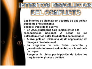 Los intentos de alcanzar un acuerdo de paz se han
sucedido prácticamente
desde el inicio de la guerra:
• En 2005 el gobierno hizo llamamientos a la
reconciliación nacional. A pesar de los
enfrentamientos entre las distintas comunidades
• A nivel político inicia una vía de negociación de
  diálogo a nivel nacional.
• La exigencia de una fecha concreta y
  garantizada internacionalmente para la retirada
  de tropas.
• Asegurar la plena participación de todos los
  iraquíes en el proceso político.
 