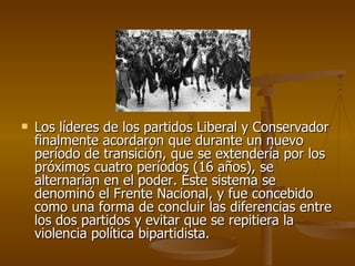 Los líderes de los partidos Liberal y Conservador finalmente acordaron que durante un nuevo período de transición, que se extendería por los próximos cuatro períodos (16 años), se alternarían en el poder. Éste sistema se denominó el Frente Nacional, y fue concebido como una forma de concluir las diferencias entre los dos partidos y evitar que se repitiera la violencia política bipartidista. 