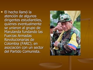 El hecho llamó la atención de algunos dirigentes estudiantiles, quienes eventualmente se unieron al grupo de Marulanda fundando las Fuerzas Armadas Revolucionarias de Colombia (FARC), en asociación con un sector del Partido Comunista. 
