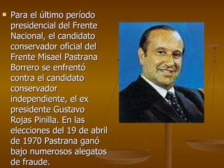Para el último período presidencial del Frente Nacional, el candidato conservador oficial del Frente Misael Pastrana Borrero se enfrentó contra el candidato conservador independiente, el ex presidente Gustavo Rojas Pinilla. En las elecciones del 19 de abril de 1970 Pastrana ganó bajo numerosos alegatos de fraude.  