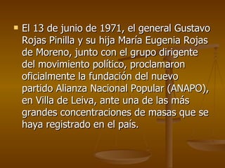 El 13 de junio de 1971, el general Gustavo Rojas Pinilla y su hija María Eugenia Rojas de Moreno, junto con el grupo dirigente del movimiento político, proclamaron oficialmente la fundación del nuevo partido Alianza Nacional Popular (ANAPO), en Villa de Leiva, ante una de las más grandes concentraciones de masas que se haya registrado en el país. 