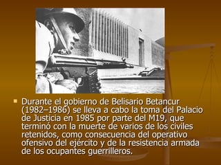 Durante el gobierno de Belisario Betancur (1982–1986) se lleva a cabo la toma del Palacio de Justicia en 1985 por parte del M19, que terminó con la muerte de varios de los civiles retenidos, como consecuencia del operativo ofensivo del ejército y de la resistencia armada de los ocupantes guerrilleros. 