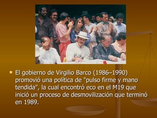 El gobierno de Virgilio Barco (1986–1990) promovió una política de "pulso firme y mano tendida", la cual encontró eco en el M19 que inició un proceso de desmovilización que terminó en 1989.  