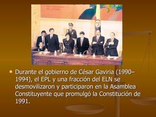 Durante el gobierno de César Gaviria (1990–1994), el EPL y una fracción del ELN se desmovilizaron y participaron en la Asamblea Constituyente que promulgó la Constitución de 1991. 