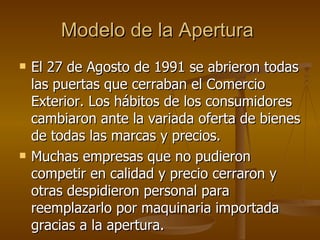 Modelo de la Apertura  El 27 de Agosto de 1991 se abrieron todas las puertas que cerraban el Comercio Exterior. Los hábitos de los consumidores cambiaron ante la variada oferta de bienes de todas las marcas y precios. Muchas empresas que no pudieron competir en calidad y precio cerraron y otras despidieron personal para reemplazarlo por maquinaria importada gracias a la apertura.  