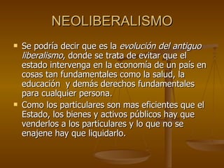 NEOLIBERALISMO Se podría decir que es la  evolución del antiguo liberalismo , donde se trata de evitar que el estado intervenga en la economía de un país en cosas tan fundamentales como la salud, la educación    y demás derechos fundamentales para cualquier persona.  Como los particulares son mas eficientes que el Estado, los bienes y activos públicos hay que venderlos a los particulares y lo que no se enajene hay que liquidarlo.     