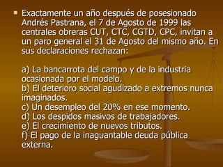 Exactamente un año después de posesionado Andrés Pastrana, el 7 de Agosto de 1999 las centrales obreras CUT, CTC, CGTD, CPC, invitan a un paro general el 31 de Agosto del mismo año. En sus declaraciones rechazan:   a) La bancarrota del campo y de la industria ocasionada por el modelo.  b) El deterioro social agudizado a extremos nunca imaginados.  c) Un desempleo del 20% en ese momento.  d) Los despidos masivos de trabajadores.  e) El crecimiento de nuevos tributos.  f) El pago de la inaguantable deuda pública externa. 