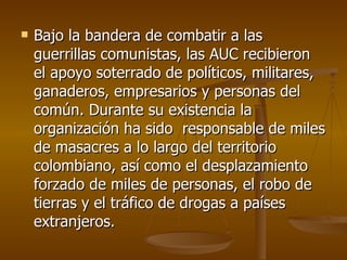 Bajo la bandera de combatir a las guerrillas comunistas, las AUC recibieron el apoyo soterrado de políticos, militares, ganaderos, empresarios y personas del común. Durante su existencia la organización ha sido  responsable de miles de masacres a lo largo del territorio colombiano, así como el desplazamiento forzado de miles de personas, el robo de tierras y el tráfico de drogas a países extranjeros.  