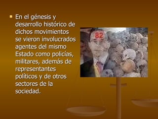 En el génesis y desarrollo histórico de dichos movimientos se vieron involucrados agentes del mismo Estado como policías, militares, además de representantes políticos y de otros sectores de la sociedad.  