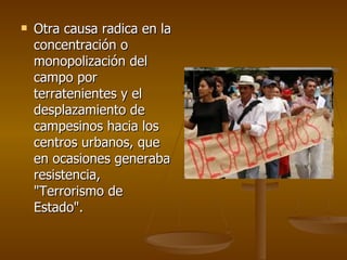 Otra causa radica en la concentración o monopolización del campo por terratenientes y el desplazamiento de campesinos hacia los centros urbanos, que en ocasiones generaba resistencia, "Terrorismo de Estado".  