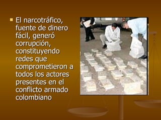 El narcotráfico, fuente de dinero fácil, generó corrupción, constituyendo redes que comprometieron a todos los actores presentes en el conflicto armado colombiano  