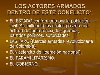 LOS ACTORES ARMADOS DENTRO DE ESTE CONFLICTO :  EL ESTADO conformado por la población civil (44 millones) los cuales poseen una actitud de indiferencia, los gremios, partidos políticos, autoridades.  LAS FARC (fuerzas armadas revolucionaria de Colombia)  ELN (ejercito de liberación nacional). EL PARAMILITARISMO. EL GOBIERNO. 