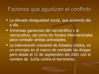 Factores que agudizan el conflicto La elevada desigualdad social, que aumenta día a día. Inmensas ganancias del narcotráfico y el narcocultivo, así como los fondos internacionales para combatir ambas actividades. La intervención creciente de Estados Unidos, en un principio en el marco de combatir las drogas pero desde el 11 de septiembre del 2001 con el nombre de  lucha contra el terrorismo. 