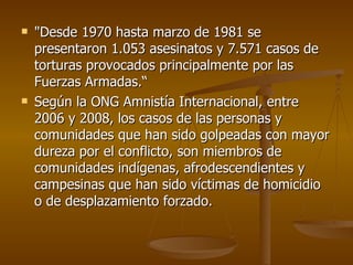 "Desde 1970 hasta marzo de 1981 se presentaron 1.053 asesinatos y 7.571 casos de torturas provocados principalmente por las Fuerzas Armadas.“ Según la ONG Amnistía Internacional, entre 2006 y 2008, los casos de las personas y comunidades que han sido golpeadas con mayor dureza por el conflicto, son miembros de comunidades indígenas, afrodescendientes y campesinas que han sido víctimas de homicidio o de desplazamiento forzado.  
