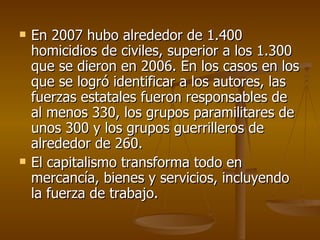 En 2007 hubo alrededor de 1.400 homicidios de civiles, superior a los 1.300 que se dieron en 2006. En los casos en los que se logró identificar a los autores, las fuerzas estatales fueron responsables de al menos 330, los grupos paramilitares de unos 300 y los grupos guerrilleros de alrededor de 260.  El capitalismo transforma todo en mercancía, bienes y servicios, incluyendo la fuerza de trabajo.  