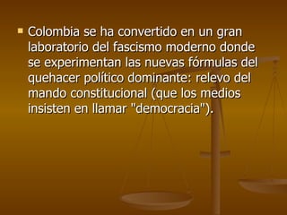 Colombia se ha convertido en un gran laboratorio del fascismo moderno donde se experimentan las nuevas fórmulas del quehacer político dominante: relevo del mando constitucional (que los medios insisten en llamar "democracia"). 