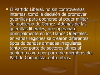 El Partido Liberal, no sin controversias internas, tomó la decisión de promover guerrillas para oponerse al poder militar del gobierno de Gómez. Además de las guerrillas liberales, que operaban principalmente en los Llanos Orientales, en varias regiones se crearon diferentes tipos de bandas armadas irregulares, tanto por parte de sectores afines al gobierno como por parte de miembros del Partido Comunista, entre otros. 