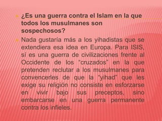  ¿Es una guerra contra el Islam en la que
todos los musulmanes son
sospechosos?
 Nada gustaría más a los yihadistas que se
extendiera esa idea en Europa. Para ISIS,
sí es una guerra de civilizaciones frente al
Occidente de los “cruzados” en la que
pretenden reclutar a los musulmanes para
convencerles de que la “yihad” que les
exige su religión no consiste en esforzarse
en vivir bajo sus preceptos, sino
embarcarse en una guerra permanente
contra los infieles.
 