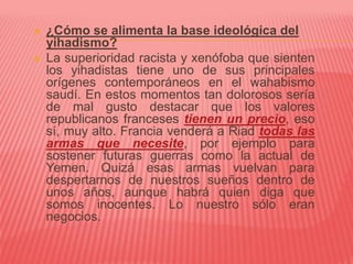  ¿Cómo se alimenta la base ideológica del
yihadismo?
 La superioridad racista y xenófoba que sienten
los yihadistas tiene uno de sus principales
orígenes contemporáneos en el wahabismo
saudí. En estos momentos tan dolorosos sería
de mal gusto destacar que los valores
republicanos franceses tienen un precio, eso
sí, muy alto. Francia venderá a Riad todas las
armas que necesite, por ejemplo para
sostener futuras guerras como la actual de
Yemen. Quizá esas armas vuelvan para
despertarnos de nuestros sueños dentro de
unos años, aunque habrá quien diga que
somos inocentes. Lo nuestro sólo eran
negocios.
 