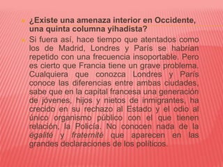  ¿Existe una amenaza interior en Occidente,
una quinta columna yihadista?
 Si fuera así, hace tiempo que atentados como
los de Madrid, Londres y París se habrían
repetido con una frecuencia insoportable. Pero
es cierto que Francia tiene un grave problema.
Cualquiera que conozca Londres y París
conoce las diferencias entre ambas ciudades,
sabe que en la capital francesa una generación
de jóvenes, hijos y nietos de inmigrantes, ha
crecido en su rechazo al Estado y el odio al
único organismo público con el que tienen
relación, la Policía. No conocen nada de la
égalité y fraternité que aparecen en las
grandes declaraciones de los políticos.
 