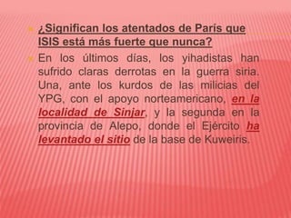  ¿Significan los atentados de París que
ISIS está más fuerte que nunca?
 En los últimos días, los yihadistas han
sufrido claras derrotas en la guerra siria.
Una, ante los kurdos de las milicias del
YPG, con el apoyo norteamericano, en la
localidad de Sinjar, y la segunda en la
provincia de Alepo, donde el Ejército ha
levantado el sitio de la base de Kuweiris.
 