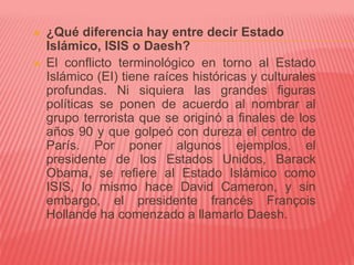  ¿Qué diferencia hay entre decir Estado
Islámico, ISIS o Daesh?
 El conflicto terminológico en torno al Estado
Islámico (EI) tiene raíces históricas y culturales
profundas. Ni siquiera las grandes figuras
políticas se ponen de acuerdo al nombrar al
grupo terrorista que se originó a finales de los
años 90 y que golpeó con dureza el centro de
París. Por poner algunos ejemplos, el
presidente de los Estados Unidos, Barack
Obama, se refiere al Estado Islámico como
ISIS, lo mismo hace David Cameron, y sin
embargo, el presidente francés François
Hollande ha comenzado a llamarlo Daesh.
 